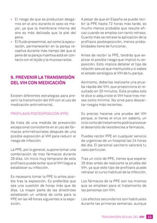 33TRANSMISIÓN SEXUAL DEL VIH
•	 El riesgo de que se produzcan desga-
rros en el ano durante el sexo es ma-
yor, ya que la membrana interna del
ano es más delicada que la piel del
pene.
•	 El fluido preseminal, así como la eyacu-
lación, permanecerán en la pareja re-
ceptiva durante más tiempo del que el
pene de la pareja insertiva está en con-
tacto con el tejido y la mucosa rectal.
9. Prevenir la transmisión
del VIH con medicación
Existen diferentes estrategias para pre-
venir la transmisión del VIH con el uso de
medicación antirretroviral.
Profilaxis postexposición (PPE)
Se trata de una medida de prevención
excepcional consistente en el uso de fár-
macos antirretrovirales después de una
posible exposición al VIH para reducir el
riesgo de infección.
La PPE, por lo general, supone tomar una
combinación de tres fármacos durante
28 días. Un inicio muy temprano de esta
profilaxis puede evitar que el VIH llegue a
establecer su infección.
Es necesario tomar la PPE lo antes posi-
ble tras la exposición. Es preferible que
sea una cuestión de horas más que de
días. La mayor parte de las directrices
establecen un umbral de corte para la
PPE en las 48 horas siguientes a la expo-
sición.
A pesar de que en España se puede reci-
bir la PPE hasta 72 horas más tarde, es
mucho menos probable que resulte efi-
caz cuando se emplea con tanto retraso.
Cuanto más se retrase la aplicación de la
profilaxis postexposición, menos proba-
bilidades tiene de funcionar.
Antes de recibir la PPE, tendrás que ex-
plicar el posible riesgo que implicó tu ex-
posición. Esto implica detallar el tipo de
relación sexual que mantuviste y si sabes
el estado serológico al VIH de tu pareja.
Asimismo, deberías realizarte una prue-
ba rápida del VIH, que proporciona el re-
sultado en 30 minutos. Esta prueba solo
te dice si adquiriste el VIH hace tres me-
ses como mínimo. No sirve para descar-
tar riesgos más recientes.
Es preciso hacerse una prueba del VIH
porque, si tienes el virus sin saberlo, un
ciclo corto de tratamiento podría provocar
el desarrollo de resistencias a fármacos.
Puedes recibir PPE en cualquier servicio
de urgencias de un hospital las 24 horas
del día. El personal sanitario valorará tu
caso particular.
Tras un ciclo de PPE, tienes que esperar
28 días antes de realizarte la prueba del
VIH, ya que este tipo de profilaxis puede
retrasar el curso habitual de la infección.
Los fármacos de la PPE son los mismos
que se emplean para el tratamiento de
las personas con VIH.
Los efectos secundarios son habituales
durante las primeras semanas, aunque
 
