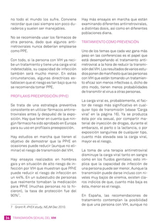 34 TRANSMISIÓN SEXUAL DEL VIH
no todo el mundo los sufre. Conviene
recordar que casi siempre son poco du-
raderos y suelen ser manejables.
No se recomienda usar los fármacos de
otra persona, dado que algunos anti-
rretrovirales nunca deberían emplearse
como PPE.
Con todo, si la persona con VIH ya reci-
be un tratamiento y tiene una carga viral
indetectable, su capacidad de infección
también será mucho menor. En estas
circunstancias, algunas directrices es-
tablecen que el riesgo es tan bajo que no
se recomienda tomar PPE.
Profilaxis PreExposición (PPrE)
Se trata de una estrategia preventiva
consistente en utilizar fármacos antirre-
trovirales antes (y después) de la expo-
sición. Hay que tener en cuenta que nin-
gún fármaco ha sido aprobado en Europa
para su uso en profilaxis preexposición.
Hay estudios en marcha que tienen el
objetivo de demostrar que la PPrE en
ocasiones puede reducir (aunque no eli-
minar) el riesgo de transmisión del VIH.
Hay ensayos realizados en hombres
gais y en situación de alto riesgo de in-
fección por VIH que muestran que PPrE
puede reducir el riesgo de infección en
un 44%. En un subestudio de personas
que realmente tomaban la medicación
para PPrE (muchas personas no lo hi-
cieron), la tasa de protección fue del
90%7
.
7	 Grant R. iPrEX study, NEJM Dec 2010.
Hay más ensayos en marcha que están
examinando diferentes antirretrovirales,
a distintas dosis, así como en diferentes
poblaciones diana.
Tratamiento como prevención
Uno de los temas que cada vez gana más
peso en las conferencias es el papel que
está desempeñando el tratamiento anti-
rretroviral a la hora de reducir la transmi-
sióndelVIH.Losresultadosdevariosestu-
diosponendemanifiestoquelaspersonas
con VIH que están tomando un tratamien-
to eficaz son menos infectivas o, dicho de
otro modo, tienen menos probabilidades
de transmitir el virus a otras personas.
La carga viral es, probablemente, el fac-
tor de riesgo más significativo en cual-
quier tipo de transmisión (véase ‘Carga
viral’ en la página 16). Ya se produzca
ésta por vía sexual, por compartir ma-
terial de inyección de drogas, durante el
embarazo, el parto o la lactancia, o por
exposición sanguínea de cualquier tipo,
cuanto más elevada sea la carga viral,
mayor es el riesgo.
La toma de una terapia antirretroviral
disminuye la carga viral tanto en sangre
como en los fluidos genitales; esto im-
plica que la capacidad de infección de
una persona puede ser menor. Aunque la
transmisión puede darse incluso con ni-
veles muy bajos de viremia, existen cla-
ros indicios de que, cuanto más baja es
ésta, menor es el riesgo.
En España, las recomendaciones de
tratamiento contemplan la posibilidad
de que una persona con VIH, aunque no
 