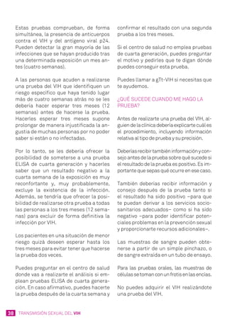 38 TRANSMISIÓN SEXUAL DEL VIH
Estas pruebas comprueban, de forma
simultánea, la presencia de anticuerpos
contra el VIH y del antígeno viral p24.
Pueden detectar la gran mayoría de las
infecciones que se hayan producido tras
una determinada exposición un mes an-
tes (cuatro semanas).
A las personas que acuden a realizarse
una prueba del VIH que identifiquen un
riesgo específico que haya tenido lugar
más de cuatro semanas atrás no se les
debería hacer esperar tres meses (12
semanas) antes de hacerse la prueba.
Hacerles esperar tres meses supone
prolongar de manera injustificada la an-
gustia de muchas personas por no poder
saber si están o no infectadas.
Por lo tanto, se les debería ofrecer la
posibilidad de someterse a una prueba
ELISA de cuarta generación y hacerles
saber que un resultado negativo a la
cuarta semana de la exposición es muy
reconfortante y, muy probablemente,
excluye la existencia de la infección.
Además, se tendría que ofrecer la posi-
bilidad de realizarse otra prueba a todas
las personas a los tres meses (12 sema-
nas) para excluir de forma definitiva la
infección por VIH.
Los pacientes en una situación de menor
riesgo quizá deseen esperar hasta los
tres meses para evitar tener que hacerse
la prueba dos veces.
Puedes preguntar en el centro de salud
donde vas a realizarte el análisis si em-
plean pruebas ELISA de cuarta genera-
ción. En caso afirmativo, puedes hacerte
la prueba después de la cuarta semana y
confirmar el resultado con una segunda
prueba a los tres meses.
Si el centro de salud no emplea pruebas
de cuarta generación, puedes preguntar
el motivo y pedirles que te digan dónde
puedes conseguir esta prueba.
Puedes llamar a gTt-VIH si necesitas que
te ayudemos.
¿Qué sucede cuando ME HAGO LA
prueba?
Antes de realizarte una prueba del VIH, al-
guiendelaclínicadeberíaexplicartecuáles
el procedimiento, incluyendo información
relativa al tipo de prueba y su precisión.
Deberíasrecibirtambiéninformaciónycon-
sejoantesdelapruebasobrequésucedesi
el resultado de la prueba es positivo. Es im-
portante que sepas qué ocurre en ese caso.
También deberías recibir información y
consejo después de la prueba tanto si
el resultado ha sido positivo –para que
te puedan derivar a los servicios socio-
sanitarios adecuados– como si ha sido
negativo –para poder identificar poten-
ciales problemas en la prevención sexual
y proporcionarte recursos adicionales–.
Las muestras de sangre pueden obte-
nerse a partir de un simple pinchazo, o
de sangre extraída en un tubo de ensayo.
Para las pruebas orales, las muestras de
célulassetomanconunfrotisenlasencías.
No puedes adquirir el VIH realizándote
una prueba del VIH.
 