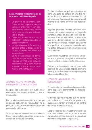39TRANSMISIÓN SEXUAL DEL VIH
Los principios fundamentales de
la prueba del VIH en España
•	 La prueba es voluntaria, con-
fidencial (en algunos centros
también anónima) y con con-
sentimiento informado verbal
de la persona a la que se le rea-
liza la prueba.
•	 Debe ser accesible a toda la
población y estar disponible sin
coste económico.
•	 Ha de ofrecerse información y
consejo antes y después de la
prueba, independientemente de
su resultado.
•	 Se ha de garantizar la deriva-
ción de las personas diagnos-
ticadas por VIH a los servicios
sociosanitarios y comunitarios
adecuados, y el acceso al trata-
miento antirretroviral.
En las pruebas sanguíneas rápidas se
pone una gota de sangre en una tira re-
activa. Estas pruebas duran unos 15 o 20
minutos, por lo que podrás esperar en el
mismo sitio hasta obtener los resulta-
dos.
Algunas pruebas rápidas también fun-
cionan con muestras orales en lugar de
sangre. Aunque en ocasiones se las de-
nomina pruebas de saliva, lo cierto es
que esta denominación no es exacta.
Las muestras orales recogen células de
la superficie de las encías, no de la sali-
va. Estas células contienen anticuerpos
contra el VIH.
Cuando las muestras se envían a un la-
boratorio, puedes recoger los resultados
en persona, o te los enviarán por correo.
Es importante recordar que un resultado
positivo de una prueba rápida siempre
tiene que confirmarse con una prueba de
laboratorio diferente.
¿Cómo se informa de los
resultados?
El centro donde te realices la prueba de-
bería explicarte claramente los resulta-
dos de tu prueba.
Si tienes alguna pregunta que no te ha-
yan aclarado, o que aún te preocupe,
puedes preguntar primero en el centro
donde se realizó la prueba.
Las pruebas rápidas muestran dos líneas
si el resultado es positivo, o una si es ne-
gativo, de un modo similar a las pruebas
de embarazo (véase la figura 11).
¿Cuánto tiempo tardan en
obtenerse los resultados?
Las pruebas rápidas del VIH pueden dar
resultados en 15-60 minutos, o en el
mismo día.
Por prueba ‘rápida’ se entiende el tiempo
en que se obtienen los resultados y no el
periodo transcurrido desde la exposición
para poder utilizarse.
Si las muestras se envían a otro labora-
torio, los resultados pueden demorarse
unos días o incluso semanas.
 
