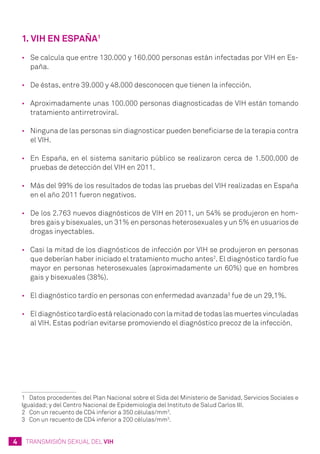 4 TRANSMISIÓN SEXUAL DEL VIH
1. VIH en España1
•	 Se calcula que entre 130.000 y 160.000 personas están infectadas por VIH en Es-
paña.
•	 De éstas, entre 39.000 y 48.000 desconocen que tienen la infección.
•	 Aproximadamente unas 100.000 personas diagnosticadas de VIH están tomando
tratamiento antirretroviral.
•	 Ninguna de las personas sin diagnosticar pueden beneficiarse de la terapia contra
el VIH.
•	 En España, en el sistema sanitario público se realizaron cerca de 1.500.000 de
pruebas de detección del VIH en 2011.
•	 Más del 99% de los resultados de todas las pruebas del VIH realizadas en España
en el año 2011 fueron negativos.
•	 De los 2.763 nuevos diagnósticos de VIH en 2011, un 54% se produjeron en hom-
bres gais y bisexuales, un 31% en personas heterosexuales y un 5% en usuarios de
drogas inyectables.
•	 Casi la mitad de los diagnósticos de infección por VIH se produjeron en personas
que deberían haber iniciado el tratamiento mucho antes2
. El diagnóstico tardío fue
mayor en personas heterosexuales (aproximadamente un 60%) que en hombres
gais y bisexuales (38%).
•	 El diagnóstico tardío en personas con enfermedad avanzada3
fue de un 29,1%.
•	 El diagnóstico tardío está relacionado con la mitad de todas las muertes vinculadas
al VIH. Estas podrían evitarse promoviendo el diagnóstico precoz de la infección.
1	 Datos procedentes del Plan Nacional sobre el Sida del Ministerio de Sanidad, Servicios Sociales e
Igualdad; y del Centro Nacional de Epidemiología del Instituto de Salud Carlos III.
2	 Con un recuento de CD4 inferior a 350 células/mm3
.
3	 Con un recuento de CD4 inferior a 200 células/mm3
.
 