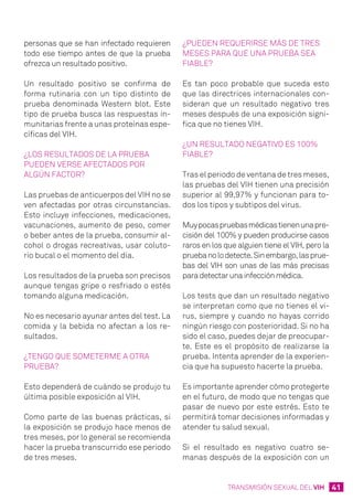 41TRANSMISIÓN SEXUAL DEL VIH
personas que se han infectado requieren
todo ese tiempo antes de que la prueba
ofrezca un resultado positivo.
Un resultado positivo se confirma de
forma rutinaria con un tipo distinto de
prueba denominada Western blot. Este
tipo de prueba busca las respuestas in-
munitarias frente a unas proteínas espe-
cíficas del VIH.
¿Los resultados de la prueba
pueden verse afectados por
algún factor?
Las pruebas de anticuerpos del VIH no se
ven afectadas por otras circunstancias.
Esto incluye infecciones, medicaciones,
vacunaciones, aumento de peso, comer
o beber antes de la prueba, consumir al-
cohol o drogas recreativas, usar coluto-
rio bucal o el momento del día.
Los resultados de la prueba son precisos
aunque tengas gripe o resfriado o estés
tomando alguna medicación.
No es necesario ayunar antes del test. La
comida y la bebida no afectan a los re-
sultados.
¿Tengo que someterme a otra
prueba?
Esto dependerá de cuándo se produjo tu
última posible exposición al VIH.
Como parte de las buenas prácticas, si
la exposición se produjo hace menos de
tres meses, por lo general se recomienda
hacer la prueba transcurrido ese periodo
de tres meses.
¿Pueden requerirse más de tres
meses para que una prueba sea
fiable?
Es tan poco probable que suceda esto
que las directrices internacionales con-
sideran que un resultado negativo tres
meses después de una exposición signi-
fica que no tienes VIH.
¿Un resultado negativo es 100%
fiable?
Tras el periodo de ventana de tres meses,
las pruebas del VIH tienen una precisión
superior al 99,97% y funcionan para to-
dos los tipos y subtipos del virus.
Muypocaspruebasmédicastienenunapre-
cisión del 100% y pueden producirse casos
raros en los que alguien tiene el VIH, pero la
pruebanolodetecte.Sinembargo,lasprue-
bas del VIH son unas de las más precisas
paradetectarunainfecciónmédica.
Los tests que dan un resultado negativo
se interpretan como que no tienes el vi-
rus, siempre y cuando no hayas corrido
ningún riesgo con posterioridad. Si no ha
sido el caso, puedes dejar de preocupar-
te. Este es el propósito de realizarse la
prueba. Intenta aprender de la experien-
cia que ha supuesto hacerte la prueba.
Es importante aprender cómo protegerte
en el futuro, de modo que no tengas que
pasar de nuevo por este estrés. Esto te
permitirá tomar decisiones informadas y
atender tu salud sexual.
Si el resultado es negativo cuatro se-
manas después de la exposición con un
 
