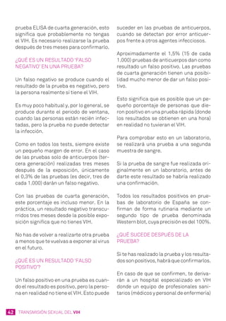 42 TRANSMISIÓN SEXUAL DEL VIH
prueba ELISA de cuarta generación, esto
significa que probablemente no tengas
el VIH. Es necesario realizarse la prueba
después de tres meses para confirmarlo.
¿Qué es un resultado ‘falso
negativo’ en una prueba?
Un falso negativo se produce cuando el
resultado de la prueba es negativo, pero
la persona realmente sí tiene el VIH.
Es muy poco habitual y, por lo general, se
produce durante el periodo de ventana,
cuando las personas están recién infec-
tadas, pero la prueba no puede detectar
la infección.
Como en todos los tests, siempre existe
un pequeño margen de error. En el caso
de las pruebas solo de anticuerpos (ter-
cera generación) realizadas tres meses
después de la exposición, únicamente
el 0,3% de las pruebas (es decir, tres de
cada 1.000) darán un falso negativo.
Con las pruebas de cuarta generación,
este porcentaje es incluso menor. En la
práctica, un resultado negativo transcu-
rridos tres meses desde la posible expo-
sición significa que no tienes VIH.
No has de volver a realizarte otra prueba
a menos que te vuelvas a exponer al virus
en el futuro.
¿Qué es un resultado ‘falso
positivo’?
Un falso positivo en una prueba es cuan-
do el resultado es positivo, pero la perso-
na en realidad no tiene el VIH. Esto puede
suceder en las pruebas de anticuerpos,
cuando se detectan por error anticuer-
pos frente a otros agentes infecciosos.
Aproximadamente el 1,5% (15 de cada
1.000) pruebas de anticuerpos dan como
resultado un falso positivo. Las pruebas
de cuarta generación tienen una posibi-
lidad mucho menor de dar un falso posi-
tivo.
Esto significa que es posible que un pe-
queño porcentaje de personas que die-
ron positivo en una prueba rápida (donde
los resultados se obtienen en una hora)
en realidad no tuvieran el VIH.
Para comprobar esto en un laboratorio,
se realizará una prueba a una segunda
muestra de sangre.
Si la prueba de sangre fue realizada ori-
ginalmente en un laboratorio, antes de
darte este resultado se habría realizado
una confirmación.
Todos los resultados positivos en prue-
bas de laboratorio de España se con-
firman de forma rutinaria mediante un
segundo tipo de prueba denominada
Western blot, cuya precisión es del 100%.
¿Qué sucede después de la
prueba?
Si te has realizado la prueba y los resulta-
dos son positivos, habrá que confirmarlos.
En caso de que se confirmen, te deriva-
rán a un hospital especializado en VIH
donde un equipo de profesionales sani-
tarios (médicos y personal de enfermería)
 