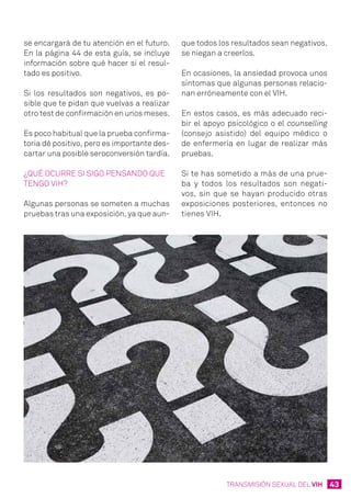43TRANSMISIÓN SEXUAL DEL VIH
se encargará de tu atención en el futuro.
En la página 44 de esta guía, se incluye
información sobre qué hacer si el resul-
tado es positivo.
Si los resultados son negativos, es po-
sible que te pidan que vuelvas a realizar
otro test de confirmación en unos meses.
Es poco habitual que la prueba confirma-
toria dé positivo, pero es importante des-
cartar una posible seroconversión tardía.
¿Qué ocurre si sigo pensando que
tengo VIH?
Algunas personas se someten a muchas
pruebas tras una exposición, ya que aun-
que todos los resultados sean negativos,
se niegan a creerlos.
En ocasiones, la ansiedad provoca unos
síntomas que algunas personas relacio-
nan erróneamente con el VIH.
En estos casos, es más adecuado reci-
bir el apoyo psicológico o el counselling
(consejo asistido) del equipo médico o
de enfermería en lugar de realizar más
pruebas.
Si te has sometido a más de una prue-
ba y todos los resultados son negati-
vos, sin que se hayan producido otras
exposiciones posteriores, entonces no
tienes VIH.
 
