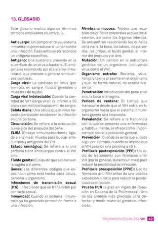 49TRANSMISIÓN SEXUAL DEL VIH
13. Glosario
Este glosario explica algunos términos
técnicos empleados en esta guía.
Anticuerpo: Un componente del sistema
inmunitario generado para luchar contra
una infección. Cada anticuerpo reconoce
un antígeno específico.
Antígeno: Una sustancia presente en la
superficie de un virus o bacteria. El antí-
geno es reconocido por el sistema inmu-
nitario, que procede a generar anticuer-
pos contra él.
Carga viral: La cantidad de virus (por
ejemplo, en sangre, fluidos genitales o
muestras de tejido).
Carga viral indetectable: Cuando la can-
tidad de VIH (carga viral) es inferior a 50
copias por mililitro (copias/mL) de sangre.
Célula diana: Una célula que el virus ne-
cesita para poder establecer la infección
en una persona.
Circuncisión: Se refiere a la extirpación
quirúrgica del prepucio del pene.
ELISA (Ensayo inmunoabsorbente liga-
do a enzimas): Prueba para buscar anti-
cuerpos y antígenos del VIH.
Estado serológico: Se refiere a si una
persona tiene anticuerpos contra el VIH
o no.
Fluido genital: El líquido que se libera en
la vagina o el pene.
Genes: Los diferentes códigos que es-
pecifican cómo está hecha cada célula,
persona u organismo.
Infecciones de transmisión sexual
(ITS): Infecciones que se transmiten por
contacto sexual.
Inmunidad: Cuando el sistema inmuni-
tario ya ha generado protección frente a
una infección.
Membrana mucosa: Tejidos que recu-
bren los orificios corporales expuestos al
exterior, así como los órganos internos.
Se encuentran recubriendo los orificios
de la nariz, la boca, los labios, los párpa-
dos, las orejas, el tejido genital, el inte-
rior del prepucio y el ano.
Mutación: Un cambio en la estructura
genética de un organismo (incluyendo
virus como el VIH).
Organismo extraño: Bacteria, virus,
hongo o toxina presente en el organismo
y que, de forma natural, no estaría pre-
sente.
Penetración: Introducción del pene en el
ano, la boca o la vagina.
Periodo de ventana: El tiempo que
transcurre desde que el VIH entra en tu
organismo hasta que el sistema inmuni-
tario genera una respuesta.
Prevalencia: Se refiere a la frecuencia
con la que se presenta una enfermedad
y, habitualmente, se ofrece como un por-
centaje sobre la población general.
Prevención: Cuando se evita que suceda
algo, por ejemplo, cuando se impide que
el VIH pase de una persona a otra.
Profilaxis postexposición (PPE): Un ci-
clo de tratamiento con fármacos anti-
VIH (por lo general, durante un mes) para
reducir la posibilidad de infección.
Profilaxis preexposición (PPrE): Uso de
fármacos anti-VIH antes de una posible
exposición al virus para reducir la posibi-
lidad de infección.
Prueba PCR (siglas en inglés de Reac-
ción en Cadena de la Polimerasa): Uno
de los análisis más precisos para de-
tectar y medir material genético infec-
cioso.
 