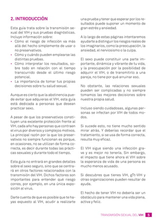 5TRANSMISIÓN SEXUAL DEL VIH
2. Introducción
Esta guía trata sobre la transmisión se-
xual del VIH y sus pruebas diagnósticas.
Incluye información sobre:
•	 Cómo el riesgo de infección va más
allá del hecho simplemente de usar o
no preservativos.
•	 Cómo y cuándo pueden emplearse las
distintas pruebas.
•	 Cómo interpretar los resultados, so-
bre todo en relación con el tiempo
transcurrido desde el último riesgo
potencial.
•	 La importancia de tomar tus propias
decisiones sobre tu salud sexual.
Aunque es cierto que la abstinencia pue-
de evitar que adquieras el VIH, esta guía
está dedicada a personas que desean
practicar sexo.
A pesar de que los preservativos consti-
tuyen una excelente protección frente al
VIH, cada año hay personas que contraen
el virus por diversos y complejos motivos.
La principal razón por la que los preser-
vativos no siempre funcionan es porque,
en ocasiones, no se utilizan de forma co-
rrecta, es decir durante todas las prácti-
cas sexuales y durante todo el tiempo.
Esta guía no entrará en grandes detalles
sobre el sexo seguro, sino que se centra-
rá en otros factores relacionados con la
transmisión del VIH. Dichos factores son
importantes para entender qué riesgo
corres, por ejemplo, en una única expo-
sición al virus.
Darte cuenta de que es posible que te ha-
yas expuesto al VIH, acudir a realizarte
una prueba y tener que esperar por los re-
sultados puede suponer un momento de
gran estrés y ansiedad.
A lo largo de estas páginas intentaremos
ayudarte a distinguir los riesgos reales de
los imaginarios, como la preocupación, la
ansiedad, el nerviosismo o la culpa.
El sexo puede constituir una parte im-
portante, dinámica y vibrante de tu vida,
y la preocupación por la posibilidad de
adquirir el VIH, o de transmitirlo a una
pareja, no tiene por qué arruinar eso.
No obstante, las relaciones sexuales
pueden ser complicadas y no siempre
tomamos las mejores decisiones sobre
nuestra propia salud.
Incluso siendo cuidadosas, algunas per-
sonas se infectan por VIH de todos mo-
dos.
Si sucede esto, no tiene mucho sentido
mirar atrás. Y deberías recordar que el
tratamiento, si se usa de forma correcta,
resulta muy eficaz.
El VIH sigue siendo una infección gra-
ve y es mejor no tenerla. Sin embargo,
el impacto que tiene ahora el VIH sobre
la esperanza de vida de una persona es
mucho menos acusado.
Si descubres que tienes VIH, gTt-VIH y
otras organizaciones pueden resultar de
ayuda.
El hecho de tener VIH no debería ser un
obstáculo para mantener una vida plena,
activa y feliz.
 