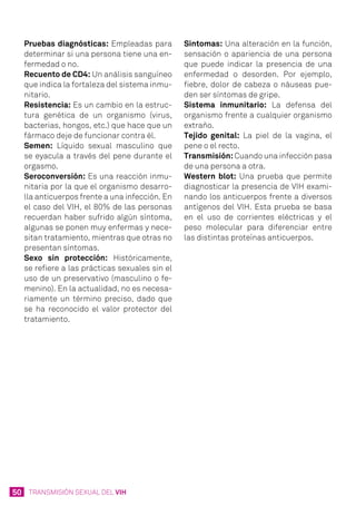 50 TRANSMISIÓN SEXUAL DEL VIH
Pruebas diagnósticas: Empleadas para
determinar si una persona tiene una en-
fermedad o no.
Recuento de CD4: Un análisis sanguíneo
que indica la fortaleza del sistema inmu-
nitario.
Resistencia: Es un cambio en la estruc-
tura genética de un organismo (virus,
bacterias, hongos, etc.) que hace que un
fármaco deje de funcionar contra él.
Semen: Líquido sexual masculino que
se eyacula a través del pene durante el
orgasmo.
Seroconversión: Es una reacción inmu-
nitaria por la que el organismo desarro-
lla anticuerpos frente a una infección. En
el caso del VIH, el 80% de las personas
recuerdan haber sufrido algún síntoma,
algunas se ponen muy enfermas y nece-
sitan tratamiento, mientras que otras no
presentan síntomas.
Sexo sin protección: Históricamente,
se refiere a las prácticas sexuales sin el
uso de un preservativo (masculino o fe-
menino). En la actualidad, no es necesa-
riamente un término preciso, dado que
se ha reconocido el valor protector del
tratamiento.
Síntomas: Una alteración en la función,
sensación o apariencia de una persona
que puede indicar la presencia de una
enfermedad o desorden. Por ejemplo,
fiebre, dolor de cabeza o náuseas pue-
den ser síntomas de gripe.
Sistema inmunitario: La defensa del
organismo frente a cualquier organismo
extraño.
Tejido genital: La piel de la vagina, el
pene o el recto.
Transmisión: Cuando una infección pasa
de una persona a otra.
Western blot: Una prueba que permite
diagnosticar la presencia de VIH exami-
nando los anticuerpos frente a diversos
antígenos del VIH. Esta prueba se basa
en el uso de corrientes eléctricas y el
peso molecular para diferenciar entre
las distintas proteínas anticuerpos.
 