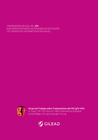 Grupo de Trabajo sobre Tratamientos del VIH (gTt-VIH)
c/ Casp 118-120, Ático 2ª. 08013 Barcelona (España)
contact@gtt-vih.org | www.gtt-vih.org
TRANSMISIÓN SEXUAL DEL VIH.
GUÍA PARA ENTENDER LAS PRUEBAS DE DETECCIÓN
Y EL RIESGO EN LAS PRÁCTICAS SEXUALES.
 