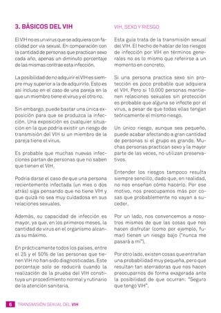 6 TRANSMISIÓN SEXUAL DEL VIH
3. Básicos del VIH
ElVIHnoesunvirusqueseadquieraconfa-
cilidad por vía sexual. En comparación con
la cantidad de personas que practican sexo
cada año, apenas un diminuto porcentaje
de las mismas contrae esta infección.
LaposibilidaddenoadquirirelVIHessiem-
pre muy superior a la de adquirirlo. Esto es
así incluso en el caso de una pareja en la
que un miembro tiene el virus y el otro no.
Sin embargo, puede bastar una única ex-
posición para que se produzca la infec-
ción. Una exposición es cualquier situa-
ción en la que podría existir un riesgo de
transmisión del VIH si un miembro de la
pareja tiene el virus.
Es probable que muchas nuevas infec-
ciones partan de personas que no saben
que tienen el VIH.
Podría darse el caso de que una persona
recientemente infectada (un mes o dos
atrás) siga pensando que no tiene VIH y
que quizá no sea muy cuidadosa en sus
relaciones sexuales.
Además, su capacidad de infección es
mayor, ya que, en los primeros meses, la
cantidad de virus en el organismo alcan-
za su máximo.
En prácticamente todos los países, entre
el 25 y el 50% de las personas que tie-
nen VIH no han sido diagnosticadas. Este
porcentaje solo se reducirá cuando la
realización de la prueba del VIH consti-
tuya un procedimiento normal y rutinario
de la atención sanitaria.
VIH, sexo y riesgo
Esta guía trata de la transmisión sexual
del VIH. El hecho de hablar de los riesgos
de infección por VIH en términos gene-
rales no es lo mismo que referirse a un
momento en concreto.
Si una persona practica sexo sin pro-
tección es poco probable que adquiera
el VIH. Pero si 10.000 personas mantie-
nen relaciones sexuales sin protección
es probable que alguna se infecte por el
virus, a pesar de que todas ellas tengan
teóricamente el mismo riesgo.
Un único riesgo, aunque sea pequeño,
puede acabar afectando a gran cantidad
de personas si el grupo es grande. Mu-
chas personas practican sexo y la mayor
parte de las veces, no utilizan preserva-
tivos.
Entender los riesgos tampoco resulta
siempre sencillo, dado que, en realidad,
no nos enseñan cómo hacerlo. Por ese
motivo, nos preocupamos más por co-
sas que probablemente no vayan a su-
ceder.
Por un lado, nos convencemos a noso-
tros mismos de que las cosas que nos
hacen disfrutar (como por ejemplo, fu-
mar) tienen un riesgo bajo (“nunca me
pasará a mí”).
Por otro lado, existen cosas que entrañan
una probabilidad muy pequeña, pero que
resultan tan aterradoras que nos hacen
preocuparnos de forma exagerada ante
la posibilidad de que ocurran: “Seguro
que tengo VIH”.
 