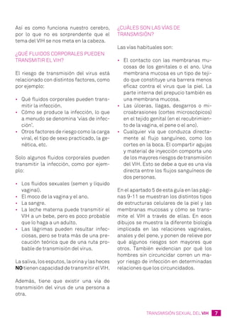 7TRANSMISIÓN SEXUAL DEL VIH
Así es como funciona nuestro cerebro,
por lo que no es sorprendente que el
tema del VIH se nos meta en la cabeza.
¿Qué fluidos corporales pueden
transmitir el VIH?
El riesgo de transmisión del virus está
relacionado con distintos factores, como
por ejemplo:
•	 Qué fluidos corporales pueden trans-
mitir la infección.
•	 Cómo se produce la infección, lo que
a menudo se denomina ‘vías de infec-
ción’.
•	 Otros factores de riesgo como la carga
viral, el tipo de sexo practicado, la ge-
nética, etc.
Solo algunos fluidos corporales pueden
transmitir la infección, como por ejem-
plo:
•	 Los fluidos sexuales (semen y líquido
vaginal).
•	 El moco de la vagina y el ano.
•	 La sangre.
•	 La leche materna puede transmitir el
VIH a un bebe, pero es poco probable
que lo haga a un adulto.
•	 Las lágrimas pueden resultar infec-
ciosas, pero se trata más de una pre-
caución teórica que de una ruta pro-
bable de transmisión del virus.
La saliva, los esputos, la orina y las heces
NO tienen capacidad de transmitir el VIH.
Además, tiene que existir una vía de
transmisión del virus de una persona a
otra.
¿Cuáles son las vías de
transmisión?
Las vías habituales son:
•	 El contacto con las membranas mu-
cosas de los genitales o el ano. Una
membrana mucosa es un tipo de teji-
do que constituye una barrera menos
eficaz contra el virus que la piel. La
parte interna del prepucio también es
una membrana mucosa.
•	 Las úlceras, llagas, desgarros o mi-
croabrasiones (cortes microscópicos)
en el tejido genital (en el recubrimien-
to de la vagina, el pene o el ano).
•	 Cualquier vía que conduzca directa-
mente al flujo sanguíneo, como los
cortes en la boca. El compartir agujas
y material de inyección comporta uno
de los mayores riesgos de transmisión
del VIH. Esto se debe a que es una vía
directa entre los flujos sanguíneos de
dos personas.
En el apartado 5 de esta guía en las pági-
nas 9-11 se muestran los distintos tipos
de estructuras celulares de la piel y las
membranas mucosas y cómo se trans-
mite el VIH a través de ellas. En esos
dibujos se muestra la diferente biología
implicada en las relaciones vaginales,
anales y del pene, y ponen de relieve por
qué algunos riesgos son mayores que
otros. También evidencian por qué los
hombres sin circuncidar corren un ma-
yor riesgo de infección en determinadas
relaciones que los circuncidados.
 