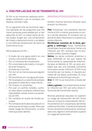 8 TRANSMISIÓN SEXUAL DEL VIH
El VIH no se transmite mediante activi-
dades cotidianas o por el contacto con
objetos, comida o ropa.
En la siguiente lista se enumeran algu-
nos ejemplos de las preguntas que nos
hacen personas preocupadas por si han
adquirido el VIH. La mayor parte de es-
tas dudas surgen por una combinación
de miedo y desconocimiento y se deben
a una falta de comprensión de cómo se
transmite el virus.
NO se adquiere el VIH...:
•	 A través de una aguja estéril en una
clínica u otro centro sanitario.
•	 Por un mordisco de una persona.
•	 Por una picadura de insecto, incluyen-
do la de mosquito.
•	 A través de un animal.
•	 Por vivir en la misma casa que alguien
con VIH.
•	 Por pincharse con una aguja de coser.
•	 Por la sangre en un asiento de autobús
que pase a través de tu ropa interior.
•	 Por limpiar un cortaúñas.
•	 Por usar un cuchillo, tenedor, cucha-
ra, taza, plato o cualquier cubierto que
haya podido utilizar antes una perso-
na con VIH.
•	 Por contacto en la piel de fluidos se-
xuales.
•	 Por contacto de fluidos sexuales en un
corte que ya se haya curado. Para que
exista riesgo de transmisión, el corte
tiene que estar abierto.
Barreras eficaces contra el VIH
Existen muchas barreras eficaces para
prevenir la infección.
Piel: Constituye una excelente barrera
frente al VIH, a menos que exista un cor-
te o herida abiertos. El contacto con la
piel de fluidos infecciosos no supone una
vía de infección.
Membranas mucosas de la boca, gar-
ganta y estómago: Estas membranas
constituyen buenas barreras frente a la
infección por VIH, siempre que no pre-
senten cortes, úlceras o llagas.
Saliva: La saliva contiene proteínas y
bajo contenido en sal que reduce de
forma activa su capacidad de infección.
Aunque se detecte el VIH, es poco pro-
bable que sea una cantidad suficiente
como para causar infección. El VIH no se
transmite por los besos, ni siquiera por
medio de los besos profundos. El virus
tampoco se transmite por escupir.
Aire: El VIH no se transmite a través del
aire.
Látex y gomas: Los preservativos evitan
la infección por VIH, así como otras in-
fecciones de transmisión sexual.
Muchas prácticas sexuales no suponen
un riesgo de transmisión del VIH. Entre
ellas se incluye la masturbación (de for-
ma solitaria o con una pareja) y dar besos
o besos profundos. Cuando se emplea de
forma correcta el preservativo, practicar
sexo oral, vaginal o anal tampoco supone
un riesgo de transmisión.
4. Vías por las que no se transmite el VIH
 