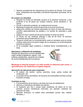 Tel. (506) 224-6263 www.basc-costarica.com
10
Atienda puntualmente las indicaciones de la policía de tránsito. Si le hacen
parar, compórtese con serenidad y brindando respuestas razonadas. No se
violente.
En cuanto a la velocidad:
Respete los límites de velocidad, aunque no le parezcan oportunos, y sea
prudente si ha de pasar por núcleos urbanos, zonas escolares o de
recreo...
Circule a velocidad constante, sin aceleraciones bruscas.
Mantenga la aguja del cuenta-revoluciones en la zona económica.
Aplique los cambios de marcha adecuados sin forzar el motor del vehículo,
coordine adecuadamente los pedales y no cambie de velocidad a cada
instante.
Apague el motor cuando prevea que la parada no será muy breve.
Si circula con los ventanas abiertas a más de 60 km/h, el consumo
aumentará aproximadamente en un 5%.
Tenga en cuenta que su comportamiento, tanto en carretera como en zonas
urbanas repercute en la buena imagen de su empresa y en la del transporte
terrestre en general.
Si se produjese algún problema o incidente llame inmediatamente a la
base.
Descansos y utilización de autopistas
Respete los descansos mínimos establecidos
según señale la legislación vigente, o las
políticas establecidas, siguiendo las medidas
de control establecidas por la empresa.
Mantenga el vehículo siempre a la vista cuando se estacione para comer, o
aprovisionarse, etc. Estacione en lugares seguros.
Aproveche los descansos para comprobar:
El exterior del camión: cierres, precintos, luces, partes ocultas del
contenedor, etc.
La presión de los neumáticos, (el consumo de combustible aumenta cuando
la presión es baja).
Controles en ruta
Funcionamiento de los frenos y de todas las luces de señalización.
Alarmas e indicadores del tablero de mandos.
Si sospecha que hay o puede haber problemas de tráfico en la ruta
prevista, procure mantenerse informado, por ejemplo, mediante las
emisoras de radio.
Mientras conduzca, no realice otras actividades (comer, leer, realizar
llamadas..)
 