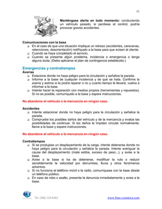 Tel. (506) 224-6263 www.basc-costarica.com
11
Manténgase alerta en todo momento: conduciendo
un vehículo pesado, si perdiese el control, podría
provocar graves accidentes.
Comunicaciones con la base
En el caso de que una situación implique un retraso (accidentes, caravanas,
retenciones, desorientación) notifíquelo a la base para que avisen al cliente.
Cuando se haya completado el servicio.
Cuando se presente algún problema, incidencia o emergencia o tenga
alguna duda. (Debe aplicarse el plan de contingencia establecido.)
Emergencias y contratiempos
Averías
Estacione donde no haya peligro para la circulación y señalice la parada.
Informe a la base de cualquier incidencia y de qué se trata. Confirme la
avería y estime si la podrá reparar o no y cuanto tiempo le llevará, vuelva a
informar a la base.
Intente hacer la reparación con medios propios (herramientas y repuestos).
Si no es posible, comuníquelo a la base y espere instrucciones.
No abandone el vehículo o la mercancía en ningún caso.
Accidentes
Intente estacionar donde no haya peligro para la circulación y señalice la
parada.
Compruebe los posibles daños del vehículo y de la mercancía y evalúe las
posibilidades de continuar. Si los daños le impiden circular normalmente,
llame a la base y espere instrucciones.
No abandone el vehículo o la mercancía en ningún caso.
Contratiempos
Si se produjese un desplazamiento de la carga, intente detenerse donde no
haya peligro para la circulación y señalice la parada. Intente averiguar la
causa del desplazamiento (mala estiba, exceso de peso...), y avise a la
base.
Avise a la base si ha de detenerse, modificar la ruta o reducir
sensiblemente la velocidad por derrumbes, lluvia y otros fenómenos
adversos.
Si no funciona el teléfono móvil o la radio, comuníquese con la base desde
un teléfono público.
En caso de robo o asalto, presente la denuncia inmediatamente y avise a la
base.
 