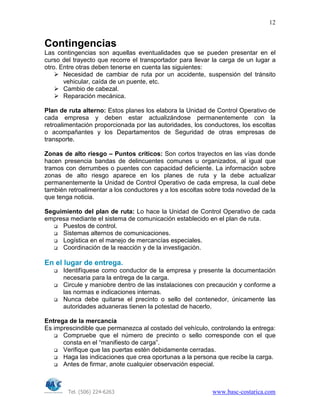 Tel. (506) 224-6263 www.basc-costarica.com
12
Contingencias
Las contingencias son aquellas eventualidades que se pueden presentar en el
curso del trayecto que recorre el transportador para llevar la carga de un lugar a
otro. Entre otras deben tenerse en cuenta las siguientes:
Necesidad de cambiar de ruta por un accidente, suspensión del tránsito
vehicular, caída de un puente, etc.
Cambio de cabezal.
Reparación mecánica.
Plan de ruta alterno: Estos planes los elabora la Unidad de Control Operativo de
cada empresa y deben estar actualizándose permanentemente con la
retroalimentación proporcionada por las autoridades, los conductores, los escoltas
o acompañantes y los Departamentos de Seguridad de otras empresas de
transporte.
Zonas de alto riesgo – Puntos críticos: Son cortos trayectos en las vías donde
hacen presencia bandas de delincuentes comunes u organizados, al igual que
tramos con derrumbes o puentes con capacidad deficiente. La información sobre
zonas de alto riesgo aparece en los planes de ruta y la debe actualizar
permanentemente la Unidad de Control Operativo de cada empresa, la cual debe
también retroalimentar a los conductores y a los escoltas sobre toda novedad de la
que tenga noticia.
Seguimiento del plan de ruta: Lo hace la Unidad de Control Operativo de cada
empresa mediante el sistema de comunicación establecido en el plan de ruta.
Puestos de control.
Sistemas alternos de comunicaciones.
Logística en el manejo de mercancías especiales.
Coordinación de la reacción y de la investigación.
En el lugar de entrega.
Identifíquese como conductor de la empresa y presente la documentación
necesaria para la entrega de la carga.
Circule y maniobre dentro de las instalaciones con precaución y conforme a
las normas e indicaciones internas.
Nunca debe quitarse el precinto o sello del contenedor, únicamente las
autoridades aduaneras tienen la potestad de hacerlo.
Entrega de la mercancía
Es imprescindible que permanezca al costado del vehículo, controlando la entrega:
Compruebe que el número de precinto o sello corresponde con el que
consta en el “manifiesto de carga”.
Verifique que las puertas estén debidamente cerradas.
Haga las indicaciones que crea oportunas a la persona que recibe la carga.
Antes de firmar, anote cualquier observación especial.
 