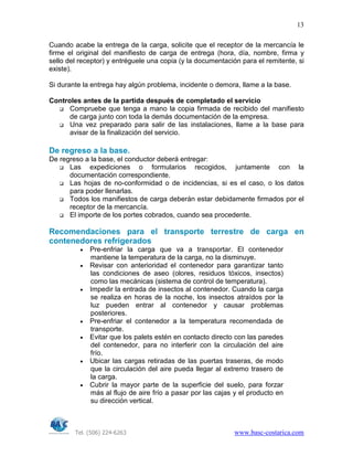 Tel. (506) 224-6263 www.basc-costarica.com
13
Cuando acabe la entrega de la carga, solicite que el receptor de la mercancía le
firme el original del manifiesto de carga de entrega (hora, día, nombre, firma y
sello del receptor) y entréguele una copia (y la documentación para el remitente, si
existe).
Si durante la entrega hay algún problema, incidente o demora, llame a la base.
Controles antes de la partida después de completado el servicio
Compruebe que tenga a mano la copia firmada de recibido del manifiesto
de carga junto con toda la demás documentación de la empresa.
Una vez preparado para salir de las instalaciones, llame a la base para
avisar de la finalización del servicio.
De regreso a la base.
De regreso a la base, el conductor deberá entregar:
Las expediciones o formularios recogidos, juntamente con la
documentación correspondiente.
Las hojas de no-conformidad o de incidencias, si es el caso, o los datos
para poder llenarlas.
Todos los manifiestos de carga deberán estar debidamente firmados por el
receptor de la mercancía.
El importe de los portes cobrados, cuando sea procedente.
Recomendaciones para el transporte terrestre de carga en
contenedores refrigerados
• Pre-enfriar la carga que va a transportar. El contenedor
mantiene la temperatura de la carga, no la disminuye.
• Revisar con anterioridad el contenedor para garantizar tanto
las condiciones de aseo (olores, residuos tóxicos, insectos)
como las mecánicas (sistema de control de temperatura).
• Impedir la entrada de insectos al contenedor. Cuando la carga
se realiza en horas de la noche, los insectos atraídos por la
luz pueden entrar al contenedor y causar problemas
posteriores.
• Pre-enfriar el contenedor a la temperatura recomendada de
transporte.
• Evitar que los palets estén en contacto directo con las paredes
del contenedor, para no interferir con la circulación del aire
frío.
• Ubicar las cargas retiradas de las puertas traseras, de modo
que la circulación del aire pueda llegar al extremo trasero de
la carga.
• Cubrir la mayor parte de la superficie del suelo, para forzar
más al flujo de aire frío a pasar por las cajas y el producto en
su dirección vertical.
 