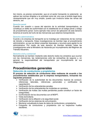 Tel. (506) 224-6263 www.basc-costarica.com
3
Así mismo, es preciso comprender, que en el sector transporte no solamente se
aplican las normas dirigidas a la actividad como tal, sino que el ámbito legal tiene
necesariamente que ser muy amplio, puesto que involucra todas las ramas del
derecho, así:
Derecho penal
Cuando con ocasión o causa del ejercicio de la actividad transportadora, se
constituya un delito de conformidad con lo establecido en el código penal y código
de procedimiento penal. Como ejemplo más común de aplicación de este derecho
tenemos el evento de hurto de las mercancías que estamos transportando.
Derecho administrativo
Cuando a la empresa de transporte se la investiga por violaciones de las normas
de tránsito y transporte. Estas investigaciones se tramitan bajo el procedimiento
administrativo, ya que se deben presentar descargos y recursos para agotar la vía
administrativa. Por medio de este derecho se tramitan también todas las
investigaciones ante la Ministerio de Hacienda por incumplimiento del Régimen de
Tránsito Aduanero.
Derecho civil y comercial
Normalmente se tramitan mediante este derecho todos los siniestros que ocurran
con las mercancías, las reclamaciones ante las compañías de seguros y, en
general, la responsabilidad del transportador por incumplimiento de sus
obligaciones.
Procedimientos generales
Selección de conductores y propietarios
El proceso de selección de conductores debe realizarse de acuerdo a los
procedimientos establecidos por la empresa transportadora, revisando los
siguientes procesos:
Verificación de la autenticidad de los documentos: licencia de conducir,
referencias laborales, referencias personales y certificados de
capacitación).
Verificación de los antecedentes penales.
Verificación de los antecedentes de incidentes en carretera.
Verificación de multas (las multas pendientes puede constituir un factor de
inseguridad).
Confrontación de los documentos con el MOPT.
Visita domiciliaria.
Verificación de la afiliación a la seguridad social.
Verificación de los sistemas de comunicación.
Mantener actualizada la base de datos de conductores y propietarios.
Fotografía de conductores y propietarios con su respectiva huellas
dactilares.
 