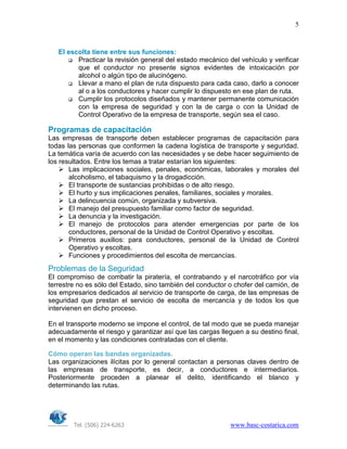Tel. (506) 224-6263 www.basc-costarica.com
5
El escolta tiene entre sus funciones:
Practicar la revisión general del estado mecánico del vehículo y verificar
que el conductor no presente signos evidentes de intoxicación por
alcohol o algún tipo de alucinógeno.
Llevar a mano el plan de ruta dispuesto para cada caso, darlo a conocer
al o a los conductores y hacer cumplir lo dispuesto en ese plan de ruta.
Cumplir los protocolos diseñados y mantener permanente comunicación
con la empresa de seguridad y con la de carga o con la Unidad de
Control Operativo de la empresa de transporte, según sea el caso.
Programas de capacitación
Las empresas de transporte deben establecer programas de capacitación para
todas las personas que conformen la cadena logística de transporte y seguridad.
La temática varía de acuerdo con las necesidades y se debe hacer seguimiento de
los resultados. Entre los temas a tratar estarían los siguientes:
Las implicaciones sociales, penales, económicas, laborales y morales del
alcoholismo, el tabaquismo y la drogadicción.
El transporte de sustancias prohibidas o de alto riesgo.
El hurto y sus implicaciones penales, familiares, sociales y morales.
La delincuencia común, organizada y subversiva.
El manejo del presupuesto familiar como factor de seguridad.
La denuncia y la investigación.
El manejo de protocolos para atender emergencias por parte de los
conductores, personal de la Unidad de Control Operativo y escoltas.
Primeros auxilios: para conductores, personal de la Unidad de Control
Operativo y escoltas.
Funciones y procedimientos del escolta de mercancías.
Problemas de la Seguridad
El compromiso de combatir la piratería, el contrabando y el narcotráfico por vía
terrestre no es sólo del Estado, sino también del conductor o chofer del camión, de
los empresarios dedicados al servicio de transporte de carga, de las empresas de
seguridad que prestan el servicio de escolta de mercancía y de todos los que
intervienen en dicho proceso.
En el transporte moderno se impone el control, de tal modo que se pueda manejar
adecuadamente el riesgo y garantizar así que las cargas lleguen a su destino final,
en el momento y las condiciones contratadas con el cliente.
Cómo operan las bandas organizadas.
Las organizaciones ilícitas por lo general contactan a personas claves dentro de
las empresas de transporte, es decir, a conductores e intermediarios.
Posteriormente proceden a planear el delito, identificando el blanco y
determinando las rutas.
 