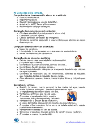 Tel. (506) 224-6263 www.basc-costarica.com
7
Al Comienzo de la jornada.
Comprobación de documentación a llevar en el vehículo
Derecho de circulación.
Registro Propietario.
Revisión técnica (tarjeta vigente de la RTV).
Autorización MOPT Pesos y Dimensiones.
Recibo vigente del pago del seguro.
Compruebe la documentación del conductor:
Cédula de identidad vigente ( pasaporte, si procede).
Licencia de conducir vigente.
Lista de contactos para casos de emergencia.
Constancia derechos asegurado o seguro médico para atención en casos
de emergencia.
Compruebe si también lleva en el vehículo:
Mapas de carreteras.
Libro de taller donde se anoten las operaciones de mantenimiento.
Partes para la inspección del vehículo.
Comprobación de elementos auxiliares
Extintor (que no haya superado la fecha de caducidad
y la presión siga correcta).
Elementos de sujeción: cinturones, correas, tensores...
Elementos de fijación: cinchas, correas...
Elementos de indicación: triángulos de emergencia, banderín rojo, plafones
naranjas si procede.
Elementos de reparación: caja de herramientas, bombillas de repuesto,
gato hidráulico, llantas de repuesto, llave de ranas...
Otros elementos: guantes, linterna, trapos limpios, libreta y bolígrafo para
notas...
Controles del vehículo
Revisión (y cambio, cuando proceda) de los niveles del agua, batería,
aceite, líquido de embrague... y verificar que no existan fugas.
Comprobar las presiones de aceite y de aire.
Verificar que el filtro de aire no esté sucio.
Comprobar el estado del extintor, espejos
retrovisores, triángulos seguridad y carrocería.
Verificación de la presión de los neumáticos,
el estado del rótulos, adecuación del modelo a las circunstancias...
Comprobar el funcionamiento de los frenos, de toda la señalización exterior
y del sistema de encendido.
Verificar el buen estado del tubo de escape.
Comprobar el estado de limpieza general del camión (interior y exterior).
Comprobar la reserva de combustible.
 