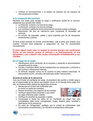 Tel. (506) 224-6263 www.basc-costarica.com
8
Verificar el funcionamiento y el estado de baterías de los equipos de
comunicaciones móviles.
A la recepción del servicio.
Recibida una orden para recoger la carga o notificación verbal de un servicio,
asegúrese que quedan bien claras:
La dirección, la fecha y la hora de la carga.
La dirección, la fecha y la hora de entrega.
Los nombres y teléfonos de las personas de contacto (carga y entrega).
Descripción del tipo de mercancía para comprobar la idoneidad del
vehículo.
El número de paquetes, palets y otros soportes que ha de transportar
(dimensiones y pesos).
Si tiene dudas respecto al servicio encomendado, vale la pena que invierta unos
cuantos minutos para preguntar y asegurarse de que ha comprendido
correctamente.
Si tiene alguna razón para no aceptar el servicio (porque sus condiciones
físicas no son buenas, porque el vehículo o su funcionamiento no son
apropiados o por cualquier otra causa) comuníquelo inmediatamente y con
claridad.
En el lugar de la carga.
Identifíquese como conductor de la empresa y presente la documentación
necesaria para la carga.
Circule y maniobre dentro de las instalaciones con precaución y conforme a
las normas e indicaciones internas.
El vehículo cargado nunca ha de superar el peso máximo autorizado. Si
esto pudiera ocurrir, consulte a la base para recibir instrucciones.
Durante el recibo de la mercancía
Una vez firmado el manifiesto de carga, el propietario del camión o chofer pasa a
ser el responsable de los daños que puedan ocurrir en el manejo de la carga. Por
ello, es imprescindible realizar las siguientes acciones:
Revise que el número del contenedor sea
el mismo en todos los costados.
Revise remaches y los seguros de las manijas.
Verifique reparaciones recientes y que todas
las vigas inferiores estén visibles.
Verifique la cantidad de paquetes o palets.
Compruebe si todos los datos en el “manifiesto de carga” han sido
completados, tales como: consignatario, origen, destino, peso, cantidad y
descripción de la mercancía.
En caso de “refrigerados” verifique que la unidad de enfriamiento este
funcionando correctamente y se mantiene la temperatura adecuada.
 