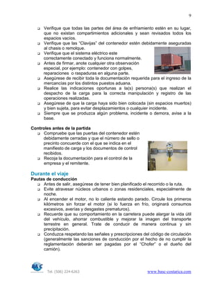 Tel. (506) 224-6263 www.basc-costarica.com
9
Verifique que todas las partes del área de enfriamiento estén en su lugar,
que no existan compartimientos adicionales y sean revisados todos los
espacios vacíos.
Verifique que las “Clavijas” del contenedor estén debidamente aseguradas
al chasis o remolque.
Verifique que el sistema eléctrico este
correctamente conectado y funciona normalmente.
Antes de firmar, anote cualquier otra observación
especial, por ejemplo: contenedor con golpes,
reparaciones o raspaduras en alguna parte.
Asegúrese de recibir toda la documentación requerida para el ingreso de la
mercancías por los distintos puestos aduana.
Realice las indicaciones oportunas a la(s) persona(s) que realizan el
despacho de la carga para la correcta manipulación y registro de las
operaciones realizadas.
Asegúrese de que la carga haya sido bien colocada (sin espacios muertos)
y bien sujeta, para evitar desplazamientos o cualquier incidente.
Siempre que se produzca algún problema, incidente o demora, avise a la
base.
Controles antes de la partida
Compruebe que las puertas del contenedor estén
debidamente cerradas y que el número de sello o
precinto concuerde con el que se indica en el
manifiesto de carga y los documentos de control
recibidos.
Recoja la documentación para el control de la
empresa y el remitente.
Durante el viaje
Pautas de conducción
Antes de salir, asegúrese de tener bien planificado el recorrido o la ruta.
Evite atravesar núcleos urbanos o zonas residenciales, especialmente de
noche.
Al encender el motor, no lo caliente estando parado. Circule los primeros
kilómetros sin forzar el motor (si lo fuerza en frío, originará consumos
excesivos, averías y desgastes prematuros).
Recuerde que su comportamiento en la carretera puede alargar la vida útil
del vehículo, ahorrar combustible y mejorar la imagen del transporte
terrestre en general. Trate de conducir de manera continua y sin
precipitación.
Conduzca respetando las señales y prescripciones del código de circulación
(generalmente las sanciones de conducción por el hecho de no cumplir la
reglamentación deberán ser pagadas por el “Chofer” o el dueño del
camión).
 