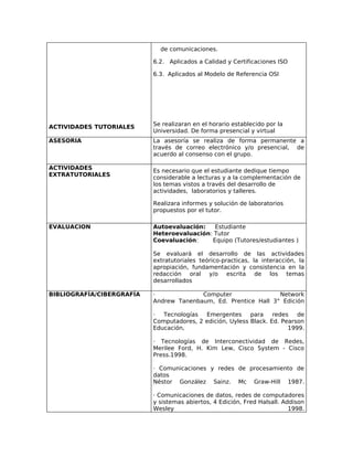 de comunicaciones.

                           6.2. Aplicados a Calidad y Certificaciones ISO

                           6.3. Aplicados al Modelo de Referencia OSI




ACTIVIDADES TUTORIALES     Se realizaran en el horario establecido por la
                           Universidad. De forma presencial y virtual
ASESORIA                   La asesoría se realiza de forma permanente a
                           través de correo electrónico y/o presencial, de
                           acuerdo al consenso con el grupo.

ACTIVIDADES                Es necesario que el estudiante dedique tiempo
EXTRATUTORIALES            considerable a lecturas y a la complementación de
                           los temas vistos a través del desarrollo de
                           actividades, laboratorios y talleres.

                           Realizara informes y solución de laboratorios
                           propuestos por el tutor.

EVALUACION                 Autoevaluación:   Estudiante
                           Heteroevaluación: Tutor
                           Coevaluación:    Equipo (Tutores/estudiantes )

                           Se evaluará el desarrollo de las actividades
                           extratutoriales teórico-practicas, la interacción, la
                           apropiación, fundamentación y consistencia en la
                           redacción oral y/o escrita de los temas
                           desarrollados

BIBLIOGRAFÍA/CIBERGRAFÍA   ·             Computer                Network
                           Andrew Tanenbaum, Ed. Prentice Hall 3° Edición

                           ·  Tecnologías  Emergentes      para    redes   de
                           Computadores, 2 edición, Uyless Black. Ed. Pearson
                           Educación,                                   1999.

                           · Tecnologías de Interconectividad de Redes,
                           Merilee Ford, H. Kim Lew, Cisco System - Cisco
                           Press.1998.

                           · Comunicaciones y redes de procesamiento de
                           datos
                           Néstor González Sainz. Mc Graw-Hill 1987.

                           · Comunicaciones de datos, redes de computadores
                           y sistemas abiertos, 4 Edición, Fred Halsall. Addison
                           Wesley                                          1998.
 