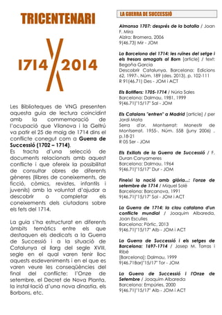 TRICENTENARITRICENTENARITRICENTENARITRICENTENARI
Les Biblioteques de VNG presenten
aquesta guia de lectura coincidint
amb la commemoració de
l’ocupació que Vilanova i la Geltrú
va patir el 25 de maig de 1714 dins el
conflicte conegut com a Guerra de
Successió (1702 – 1714).
Es tracta d’una selecció de
documents relacionats amb aquest
conflicte i que ofereix la possibilitat
de consultar obres de diferents
gèneres (llibres de coneixements, de
ficció, còmics, revistes, infantils i
juvenils) amb la voluntat d’ajudar a
descobrir o completar els
coneixements dels ciutadans sobre
els fets del 1714.
La guia s’ha estructurat en diferents
àmbits temàtics entre els que
destaquen els dedicats a la Guerra
de Successió i a la situació de
Catalunya al llarg del segle XVIII,
segle en el qual varen tenir lloc
aquests esdeveniments i en el que es
varen veure les conseqüències del
final del conflicte: l’Onze de
setembre, el Decret de Nova Planta,
la instal·lació d’una nova dinastia, els
Borbons, etc.
LA GUERRA DE SUCCESSIÓ
Almansa 1707: després de la batalla / Joan
F. Mira
Alzira: Bromera, 2006
9(46.73) Mir - JOM
La Barcelona del 1714: les ruïnes del setge i
els tresors amagats al Born [article] / text:
Begoña Garcia
Descobrir Catalunya. Barcelona: Edicions
62, 1997-. Núm. 189 (des. 2013), p. 102-111
R 91(46.71) Des - JOM i ACT
Els Botiflers: 1705-1714 / Núria Sales
Barcelona: Dalmau, 1981, 1999
9(46.71)"15/17" Sal - JOM
Els Catalans "entren" a Madrid [article] / per
Jordi Mata
Serra d'or. Montserrat: Monestir de
Montserrat, 1955-. Núm. 558 (juny 2006) ,
p.18-21
R 05 Ser - JOM
Els Exiliats de la Guerra de Successió / F.
Duran Canyameres
Barcelona: Dalmau, 1964
9(46.71)"15/17" Dur - JOM
Fineixi la nació amb glòria...: l'onze de
setembre de 1714 / Miquel Solé
Barcelona: Barcanova, 1991
9(46.71)"15/17" Sol - JOM i ACT
La Guerra de 1714: la clau catalana d'un
conflicte mundial / Joaquim Albareda,
Joan Esculies
Barcelona: Pòrtic, 2013
9(46.71)"15/17" Alb - JOM i ACT
La Guerra de Successió i els setges de
Barcelona: 1697-1714 / Josep M. Torras i
Ribé
[Barcelona]: Dalmau, 1999
9(46.71Bar)"15/17" Tor - JOM
La Guerra de Successió i l'Onze de
Setembre / Joaquim Albareda
Barcelona: Empúries, 2000
9(46.71)"15/17" Alb - JOM i ACT
 