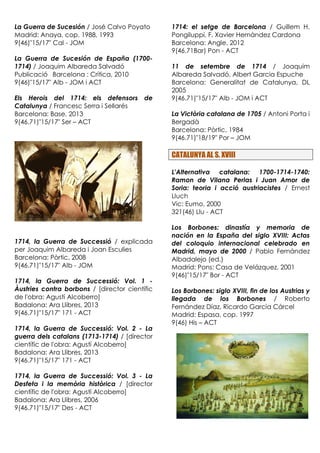 La Guerra de Sucesión / José Calvo Poyato
Madrid: Anaya, cop. 1988, 1993
9(46)"15/17" Cal - JOM
La Guerra de Sucesión de España (1700-
1714) / Joaquim Albareda Salvadó
Publicació Barcelona : Crítica, 2010
9(46)"15/17" Alb - JOM i ACT
Els Herois del 1714: els defensors de
Catalunya / Francesc Serra i Sellarés
Barcelona: Base, 2013
9(46.71)"15/17" Ser – ACT
1714, la Guerra de Successió / explicada
per Joaquim Albareda i Joan Esculies
Barcelona: Pòrtic, 2008
9(46.71)"15/17" Alb - JOM
1714, la Guerra de Successió: Vol. 1 -
Àustries contra borbons / [director científic
de l'obra: Agustí Alcoberro]
Badalona: Ara Llibres, 2013
9(46.71)"15/17" 171 - ACT
1714, la Guerra de Successió: Vol. 2 - La
guerra dels catalans (1713-1714) / [director
científic de l'obra: Agustí Alcoberro]
Badalona: Ara Llibres, 2013
9(46.71)"15/17" 171 - ACT
1714, la Guerra de Successió: Vol. 3 - La
Desfeta i la memòria històrica / [director
científic de l'obra: Agustí Alcoberro]
Badalona: Ara Llibres, 2006
9(46.71)"15/17" Des - ACT
1714: el setge de Barcelona / Guillem H.
Pongiluppi, F. Xavier Hernàndez Cardona
Barcelona: Angle, 2012
9(46.71Bar) Pon - ACT
11 de setembre de 1714 / Joaquim
Albareda Salvadó, Albert Garcia Espuche
Barcelona: Generalitat de Catalunya, DL
2005
9(46.71)"15/17" Alb - JOM i ACT
La Victòria catalana de 1705 / Antoni Porta i
Bergadà
Barcelona: Pòrtic, 1984
9(46.71)"18/19" Por – JOM
CATALUNYA AL S. XVIII
L'Alternativa catalana: 1700-1714-1740:
Ramon de Vilana Perlas i Juan Amor de
Soria: teoria i acció austriacistes / Ernest
Lluch
Vic: Eumo, 2000
321(46) Llu - ACT
Los Borbones: dinastía y memoria de
nación en la España del siglo XVIII: Actas
del coloquio internacional celebrado en
Madrid, mayo de 2000 / Pablo Fernández
Albadalejo (ed.)
Madrid: Pons: Casa de Velázquez, 2001
9(46)"15/17" Bor - ACT
Los Borbones: siglo XVIII, fin de los Austrias y
llegada de los Borbones / Roberto
Fernández Díaz, Ricardo García Cárcel
Madrid: Espasa, cop. 1997
9(46) His – ACT
 