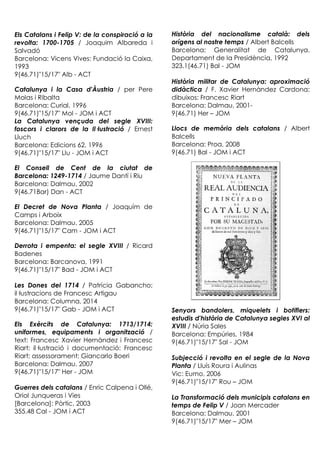 Els Catalans i Felip V: de la conspiració a la
revolta: 1700-1705 / Joaquim Albareda i
Salvadó
Barcelona: Vicens Vives: Fundació la Caixa,
1993
9(46.71)"15/17" Alb - ACT
Catalunya i la Casa d'Àustria / per Pere
Molas i Ribalta
Barcelona: Curial, 1996
9(46.71)"15/17" Mol - JOM i ACT
La Catalunya vençuda del segle XVIII:
foscors i clarors de la Il·lustració / Ernest
Lluch
Barcelona: Edicions 62, 1996
9(46.71)"15/17" Llu - JOM i ACT
El Consell de Cent de la ciutat de
Barcelona: 1249-1714 / Jaume Dantí i Riu
Barcelona: Dalmau, 2002
9(46.71Bar) Dan - ACT
El Decret de Nova Planta / Joaquím de
Camps i Arboix
Barcelona: Dalmau, 2005
9(46.71)"15/17" Cam - JOM i ACT
Derrota i empenta: el segle XVIII / Ricard
Badenes
Barcelona: Barcanova, 1991
9(46.71)"15/17" Bad - JOM i ACT
Les Dones del 1714 / Patrícia Gabancho;
il·lustracions de Francesc Artigau
Barcelona: Columna, 2014
9(46.71)"15/17" Gab - JOM i ACT
Els Exèrcits de Catalunya: 1713/1714:
uniformes, equipaments i organització /
text: Francesc Xavier Hernàndez i Francesc
Riart; il·lustració i documentació: Francesc
Riart; assessorament: Giancarlo Boeri
Barcelona: Dalmau, 2007
9(46.71)"15/17" Her - JOM
Guerres dels catalans / Enric Calpena i Ollé,
Oriol Junqueras i Vies
[Barcelona]: Pòrtic, 2003
355.48 Cal - JOM i ACT
Història del nacionalisme català: dels
orígens al nostre temps / Albert Balcells
Barcelona: Generalitat de Catalunya.
Departament de la Presidència, 1992
323.1(46.71) Bal - JOM
Història militar de Catalunya: aproximació
didàctica / F. Xavier Hernàndez Cardona;
dibuixos: Francesc Riart
Barcelona: Dalmau, 2001-
9(46.71) Her – JOM
Llocs de memòria dels catalans / Albert
Balcells
Barcelona: Proa, 2008
9(46.71) Bal - JOM i ACT
Senyors bandolers, miquelets i botiflers:
estudis d'història de Catalunya segles XVI al
XVIII / Núria Sales
Barcelona: Empúries, 1984
9(46.71)"15/17" Sal - JOM
Subjecció i revolta en el segle de la Nova
Planta / Lluís Roura i Aulinas
Vic: Eumo, 2006
9(46.71)"15/17" Rou – JOM
La Transformació dels municipis catalans en
temps de Felip V / Joan Mercader
Barcelona: Dalmau, 2001
9(46.71)"15/17" Mer – JOM
 