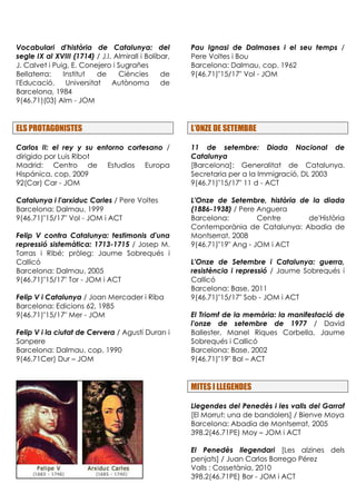 Vocabulari d'història de Catalunya: del
segle IX al XVIII (1714) / J.I. Almirall i Bolíbar,
J. Calvet i Puig, E. Conejero i Sugrañes
Bellaterra: Institut de Ciències de
l'Educació. Universitat Autònoma de
Barcelona, 1984
9(46.71)(03) Alm - JOM
ELS PROTAGONISTES
Carlos II: el rey y su entorno cortesano /
dirigido por Luis Ribot
Madrid: Centro de Estudios Europa
Hispánica, cop. 2009
92(Car) Car - JOM
Catalunya i l'arxiduc Carles / Pere Voltes
Barcelona: Dalmau, 1999
9(46.71)"15/17" Vol - JOM i ACT
Felip V contra Catalunya: testimonis d'una
repressió sistemàtica: 1713-1715 / Josep M.
Torras i Ribé; pròleg: Jaume Sobrequés i
Callicó
Barcelona: Dalmau, 2005
9(46.71)"15/17" Tor - JOM i ACT
Felip V i Catalunya / Joan Mercader i Riba
Barcelona: Edicions 62, 1985
9(46.71)"15/17" Mer - JOM
Felip V i la ciutat de Cervera / Agustí Duran i
Sanpere
Barcelona: Dalmau, cop. 1990
9(46.71Cer) Dur – JOM
Pau Ignasi de Dalmases i el seu temps /
Pere Voltes i Bou
Barcelona: Dalmau, cop. 1962
9(46.71)"15/17" Vol - JOM
L’ONZE DE SETEMBRE
11 de setembre: Diada Nacional de
Catalunya
[Barcelona]: Generalitat de Catalunya.
Secretaria per a la Immigració, DL 2003
9(46.71)"15/17" 11 d - ACT
L'Onze de Setembre, història de la diada
(1886-1938) / Pere Anguera
Barcelona: Centre de'Història
Contemporània de Catalunya: Abadia de
Montserrat, 2008
9(46.71)"19" Ang - JOM i ACT
L'Onze de Setembre i Catalunya: guerra,
resistència i repressió / Jaume Sobrequés i
Callicó
Barcelona: Base, 2011
9(46.71)"15/17" Sob - JOM i ACT
El Triomf de la memòria: la manifestació de
l'onze de setembre de 1977 / David
Ballester, Manel Riques Corbella, Jaume
Sobrequés i Callicó
Barcelona: Base, 2002
9(46.71)"19" Bal – ACT
MITES I LLEGENDES
Llegendes del Penedès i les valls del Garraf
[El Morrut: una de bandolers] / Bienve Moya
Barcelona: Abadia de Montserrat, 2005
398.2(46.71PE) Moy – JOM i ACT
El Penedès llegendari [Les alzines dels
penjats] / Juan Carlos Borrego Pérez
Valls : Cossetània, 2010
398.2(46.71PE) Bor - JOM i ACT
 