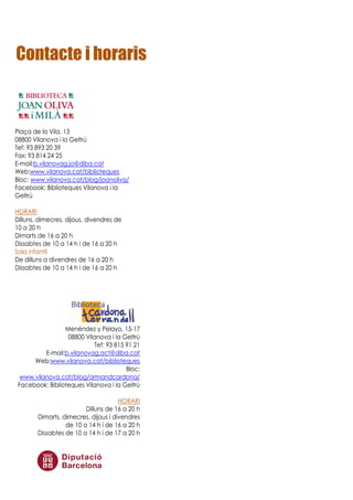 Contacte i horaris
Plaça de la Vila, 13
08800 Vilanova i la Geltrú
Tef: 93 893 20 39
Fax: 93 814 24 25
E-mail:b.vilanovag.jo@diba.cat
Web:www.vilanova.cat/biblioteques
Bloc: www.vilanova.cat/blog/joanoliva/
Facebook: Biblioteques Vilanova i la
Geltrú
HORARI
Dilluns, dimecres, dijous, divendres de
10 a 20 h
Dimarts de 16 a 20 h
Dissabtes de 10 a 14 h i de 16 a 20 h
Sala infantil
De dilluns a divendres de 16 a 20 h
Dissabtes de 10 a 14 h i de 16 a 20 h
Menéndez y Pelayo, 15-17
08800 Vilanova i la Geltrú
Tef: 93 815 91 21
E-mail:b.vilanovag.act@diba.cat
Web:www.vilanova.cat/biblioteques
Bloc:
www.vilanova.cat/blog/armandcardona/
Facebook: Biblioteques Vilanova i la Geltrú
HORARI
Dilluns de 16 a 20 h
Dimarts, dimecres, dijous i divendres
de 10 a 14 h i de 16 a 20 h
Dissabtes de 10 a 14 h i de 17 a 20 h
 