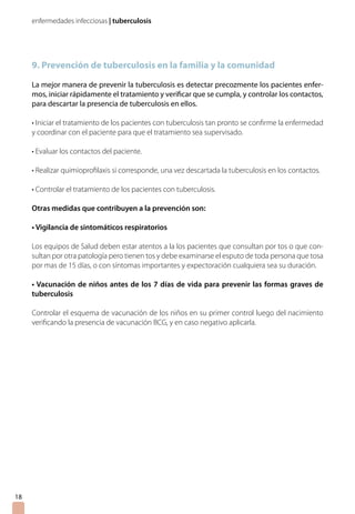 enfermedades infecciosas | tuberculosis




     9. Prevención de tuberculosis en la familia y la comunidad

     La mejor manera de prevenir la tuberculosis es detectar precozmente los pacientes enfer-
     mos, iniciar rápidamente el tratamiento y verificar que se cumpla, y controlar los contactos,
     para descartar la presencia de tuberculosis en ellos.

     • Iniciar el tratamiento de los pacientes con tuberculosis tan pronto se confirme la enfermedad
     y coordinar con el paciente para que el tratamiento sea supervisado.

     • Evaluar los contactos del paciente.

     • Realizar quimioprofilaxis si corresponde, una vez descartada la tuberculosis en los contactos.

     • Controlar el tratamiento de los pacientes con tuberculosis.

     Otras medidas que contribuyen a la prevención son:

     • Vigilancia de sintomáticos respiratorios

     Los equipos de Salud deben estar atentos a la los pacientes que consultan por tos o que con-
     sultan por otra patología pero tienen tos y debe examinarse el esputo de toda persona que tosa
     por mas de 15 días, o con síntomas importantes y expectoración cualquiera sea su duración.

     • Vacunación de niños antes de los 7 días de vida para prevenir las formas graves de
     tuberculosis

     Controlar el esquema de vacunación de los niños en su primer control luego del nacimiento
     verificando la presencia de vacunación BCG, y en caso negativo aplicarla.




18
 