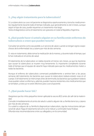 enfermedades infecciosas | tuberculosis




     5. ¿Hay algún tratamiento para la tuberculosis?
     Si. La tuberculosis se cura si el paciente se diagnostica oportunamente y toma los medicamen-
     tos regularmente durante todo el tiempo indicado, que generalmente es de 6 meses, aunque
     según el tipo de caso, puede requerirse un tratamiento mas largo.
     Tanto el diagnóstico como el tratamiento son gratuitos en toda la República Argentina.


     6. ¿Qué puede hacer si usted o alguien en su familia están enfermos de
     tuberculosis o creen que pueden tenerla?

     Consultar tan pronto como sea posible a un servicio de salud, cuando se tengan signos sospe-
     chosos de la enfermedad: tos y catarro por más de dos semanas.

     Si esta en tratamiento, debe tomar la medicación de la manera, y durante todo el tiempo, que
     le han indicado en el centro de salud.

     El tratamiento de la tuberculosis se realiza durante al menos seis meses, ya que las bacterias
     que causan la tuberculosis se mueren muy lentamente. Es importante completarlo durante
     todo el tiempo que el equipo de salud le haya indicado para que los medicamentos maten a
     todas las bacterias.

     Aunque el enfermo de tuberculosis comenzará probablemente a sentirse bien a las pocas
     semanas del tratamiento, las bacterias que causan la tuberculosis todavía estarán vivas en el
     cuerpo. Si el tratamiento se interrumpe antes de terminarlo, las bacterias que quedaron todavía
     vivas pueden volver a enfermar y, además, pueden hacerse resistentes a los medicamentos que
     se tomaban, y estos ya no serán efectivos para curar al paciente.


     7. ¿Qué puede hacer Ud.?

     Asegúrese que los niños pequeños tienen aplicada la vacuna BCG antes de salir de la materni-
     dad.
     Consulte inmediatamente al centro de salud si usted o alguien de su familia tiene tos y catarro
     por más de dos semanas.
     Si a usted o a alguno de su familia le diagnostican tuberculosis, siga las instrucciones del per-
     sonal de salud. Haga el tratamiento tal como se lo indican y continúelo hasta finalizar.
     Difunda estas recomendaciones entre sus allegados y en la comunidad.




28
 