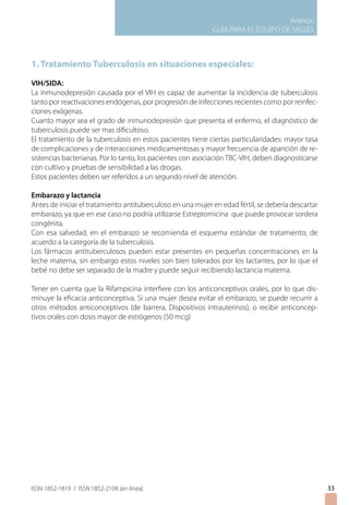 Anexos
                                                             GUIA PARA EL EQUIPO DE SALUD



1. Tratamiento Tuberculosis en situaciones especiales:
VIH/SIDA:
La inmunodepresión causada por el VIH es capaz de aumentar la incidencia de tuberculosis
tanto por reactivaciones endógenas, por progresión de infecciones recientes como por reinfec-
ciones exógenas.
Cuanto mayor sea el grado de inmunodepresión que presenta el enfermo, el diagnóstico de
tuberculosis puede ser mas dificultoso.
El tratamiento de la tuberculosis en estos pacientes tiene ciertas particularidades: mayor tasa
de complicaciones y de interacciones medicamentosas y mayor frecuencia de aparición de re-
sistencias bacterianas. Por lo tanto, los pacientes con asociación TBC-VIH, deben diagnosticarse
con cultivo y pruebas de sensibilidad a las drogas.
Estos pacientes deben ser referidos a un segundo nivel de atención.

Embarazo y lactancia
Antes de iniciar el tratamiento antituberculoso en una mujer en edad fértil, se debería descartar
embarazo, ya que en ese caso no podría utilizarse Estreptomicina que puede provocar sordera
congénita.
Con esa salvedad, en el embarazo se recomienda el esquema estándar de tratamiento, de
acuerdo a la categoría de la tuberculosis.
Los fármacos antituberculosos pueden estar presentes en pequeñas concentraciones en la
leche materna, sin embargo estos niveles son bien tolerados por los lactantes, por lo que el
bebé no debe ser separado de la madre y puede seguir recibiendo lactancia materna.

Tener en cuenta que la Rifampicina interfiere con los anticonceptivos orales, por lo que dis-
minuye la eficacia anticonceptiva. Si una mujer desea evitar el embarazo, se puede recurrir a
otros métodos anticonceptivos (de barrera, Dispositivos intrauterinos), o recibir anticoncep-
tivos orales con dosis mayor de estrógenos (50 mcg)




ISSN 1852-1819 / ISSN 1852-219X (en línea)                                                          33
 