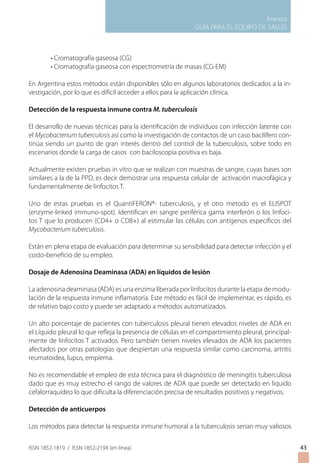 Anexos
                                                              GUIA PARA EL EQUIPO DE SALUD



         • Cromatografía gaseosa (CG)
         • Cromatografía gaseosa con espectrometría de masas (CG-EM)

En Argentina estos métodos están disponibles sólo en algunos laboratorios dedicados a la in-
vestigación, por lo que es difícil acceder a ellos para la aplicación clínica.

Detección de la respuesta inmune contra M. tuberculosis

El desarrollo de nuevas técnicas para la identificación de individuos con infección latente con
el Mycobacterium tuberculosis así como la investigación de contactos de un caso bacilífero con-
tinúa siendo un punto de gran interés dentro del control de la tuberculosis, sobre todo en
escenarios donde la carga de casos con baciloscopia positiva es baja.

Actualmente existen pruebas in vitro que se realizan con muestras de sangre, cuyas bases son
similares a la de la PPD, es decir demostrar una respuesta celular de activación macrofágica y
fundamentalmente de linfocitos T.

Uno de estas pruebas es el QuantiFERON®- tuberculosis, y el otro metodo es el ELISPOT
(enzyme-linked immuno-spot). Identifican en sangre periférica gama interferón o los linfoci-
tos T que lo producen (CD4+ o CD8+) al estimular las células con antígenos específicos del
Mycobacterium tuberculosis.

Están en plena etapa de evaluación para determinar su sensibilidad para detectar infección y el
costo-beneficio de su empleo.

Dosaje de Adenosina Deaminasa (ADA) en líquidos de lesión

La adenosina deaminasa (ADA) es una enzima liberada por linfocitos durante la etapa de modu-
lación de la respuesta inmune inflamatoria. Este método es fácil de implementar, es rápido, es
de relativo bajo costo y puede ser adaptado a métodos automatizados.

Un alto porcentaje de pacientes con tuberculosis pleural tienen elevados niveles de ADA en
el Líquido pleural lo que refleja la presencia de células en el compartimiento pleural, principal-
mente de linfocitos T activados. Pero también tienen niveles elevados de ADA los pacientes
afectados por otras patologías que despiertan una respuesta similar como carcinoma, artritis
reumatoidea, lupus, empiema.

No es recomendable el empleo de esta técnica para el diagnóstico de meningitis tuberculosa
dado que es muy estrecho el rango de valores de ADA que puede ser detectado en liquido
cefalorraquídeo lo que dificulta la diferenciación precisa de resultados positivos y negativos.

Detección de anticuerpos

Los métodos para detectar la respuesta inmune humoral a la tuberculosis serian muy valiosos


ISSN 1852-1819 / ISSN 1852-219X (en línea)                                                           43
 