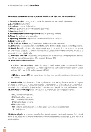 enfermedades infecciosas | tuberculosis




     Instructivo para el llenado de la planilla “Notificación de Casos de Tuberculosis”

     1. Servicio de salud: consignar el nombre del servicio que efectúo el diagnóstico.
     2. Domicilio: calle, número.
     3. Localidad: nombre de la misma.
     4. Mes: en que fueron diagnosticados los pacientes.
     5. Año: igual al anterior.
     6. Nombre del profesional responsable: anotar apellido y nombre.
     7. Firma: del profesional responsable.
     8. Apellido y nombres: según consta en el documento de identidad.
     9. Sexo: marcar M o F.
     10. Fecha de nacimiento: según consta en el documento de identidad.
     11. DNI: anotar el número del Documento Nacional de Identidad u otro documento personal.
     12. Domicilio: calle, número y localidad donde vive el paciente. Si el paciente se encuentra
     en una unidad carcelaria u otra institución cerrada, indicar el nombre completo, localidad y
     provincia donde está ubicada.
     13. Motivo de consulta: si fue detectado por concurrir al servicio de salud por presentar sínto-
     mas (S), por control de contactos (C) o examen de salud (ES).
     14. Antecedente de tratamiento:

         - SI: Caso con tratamiento previo: ha tomado medicamentos por un mes o más. Reca-
         ída (R), traslado (T), abandono (A), fracaso operativo (FO), fracaso farmacológico (FF), caso
         crónico (CC), caso de TB multirresistente (TBMR).

         - NO: Caso nuevo (CN): sin tratamiento previo o que tomado medicamentos por menos
         de un mes.

     15. Localización: P (pulmonar) o E (extrapulmonar). Si es extrapulmonar señalar el órgano
     afectado, M (meníngea), PL (pleural), R (renal), G (ganglionar), O (osteoarticular), GU (genitouri-
     naria), OL otra localización. Si tiene ambas localizaciones colocar P y aclarar en Observaciones.
     16. Clasificación radiológica: en tuberculosis pulmonar usar los códigos siguientes.

         - USC: unilateral sin caverna.
         - BSC: bilateral sin caverna.
         - UCC: unilateral con caverna.
         - BCC: bilateral con caverna.
         - Pleur: pleuresía.
         - NR: no tiene realizado examen radiológico o su resultado se desconoce.
          - SL: sin lesiones.

     17. Bacteriología: se registrará para las formas pulmonares y extrapulmonares. Se indicará
     tanto el resultado del examen directo como del cultivo utilizando los códigos que se indican a
     continuación:



46
 