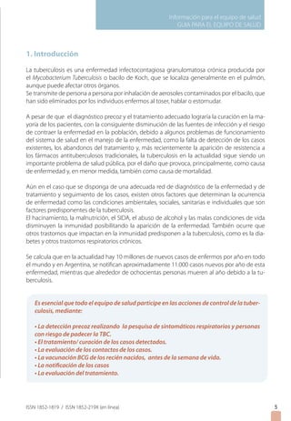 Información para el equipo de salud
                                                           GUIA PARA EL EQUIPO DE SALUD



1. Introducción

La tuberculosis es una enfermedad infectocontagiosa granulomatosa crónica producida por
el Mycobacterium Tuberculosis o bacilo de Koch, que se localiza generalmente en el pulmón,
aunque puede afectar otros órganos.
Se transmite de persona a persona por inhalación de aerosoles contaminados por el bacilo, que
han sido eliminados por los individuos enfermos al toser, hablar o estornudar.

A pesar de que el diagnóstico precoz y el tratamiento adecuado lograría la curación en la ma-
yoría de los pacientes, con la consiguiente disminución de las fuentes de infección y el riesgo
de contraer la enfermedad en la población, debido a algunos problemas de funcionamiento
del sistema de salud en el manejo de la enfermedad, como la falta de detección de los casos
existentes, los abandonos del tratamiento y, más recientemente la aparición de resistencia a
los fármacos antituberculosos tradicionales, la tuberculosis en la actualidad sigue siendo un
importante problema de salud pública, por el daño que provoca, principalmente, como causa
de enfermedad y, en menor medida, también como causa de mortalidad.

Aún en el caso que se disponga de una adecuada red de diagnóstico de la enfermedad y de
tratamiento y seguimiento de los casos, existen otros factores que determinan la ocurrencia
de enfermedad como las condiciones ambientales, sociales, sanitarias e individuales que son
factores predisponentes de la tuberculosis.
El hacinamiento, la malnutrición, el SIDA, el abuso de alcohol y las malas condiciones de vida
disminuyen la inmunidad posibilitando la aparición de la enfermedad. También ocurre que
otros trastornos que impactan en la inmunidad predisponen a la tuberculosis, como es la dia-
betes y otros trastornos respiratorios crónicos.
	
Se calcula que en la actualidad hay 10 millones de nuevos casos de enfermos por año en todo
el mundo y en Argentina, se notifican aproximadamente 11.000 casos nuevos por año de esta
enfermedad, mientras que alrededor de ochocientas personas mueren al año debido a la tu-
berculosis.


   Es esencial que todo el equipo de salud participe en las acciones de control de la tuber-
   culosis, mediante:

   • La detección precoz realizando la pesquisa de sintomáticos respiratorios y personas
   con riesgo de padecer la TBC.
   • El tratamiento/ curación de los casos detectados.
   • La evaluación de los contactos de los casos.
   • La vacunación BCG de los recién nacidos, antes de la semana de vida.
   • La notificación de los casos
   • La evaluación del tratamiento.




ISSN 1852-1819 / ISSN 1852-219X (en línea)                                                        
 