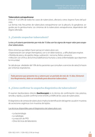 Información para el equipo de salud
                                                             GUIA PARA EL EQUIPO DE SALUD



Tuberculosis extrapulmonar
Entre el 15 al 20% de todos los casos de tuberculosis, afectará a otros órganos fuera del pul-
món.
Las formas más frecuentes de tuberculosis extrapulmonar son la pleural y la ganglionar, se-
guidas por la genitourinaria. Los síntomas de la tuberculosis extrapulmonar, dependerán del
órgano afectado.


3. ¿Cuándo sospechar tuberculosis?

La tos y el catarro persistentes por más de 15 días son los signos de mayor valor para sospe-
char tuberculosis.

Otros síntomas que deben hacer pensar en tuberculosis son:
• Expectoración con sangre (hemoptisis), con o sin dolor torácico, y dificultad para respirar.
• Pérdida de peso y de apetito, fatiga, sudoración nocturna, fiebre, cansancio.
• Infección con el Virus de la Inmunodeficiencia Humana u otras enfermedades que deprimen
la inmunidad.

Se calcula que alrededor del 10% de los pacientes que consultan a servicios de salud, lo hacen
por síntomas respiratorios.


   Toda persona que presenta tos y catarro por un período de más de 15 días (Sintomá-
   tico Respiratorio), debe ser estudiado para descartar tuberculosis.



4. ¿Cómo confirmar la sospecha diagnóstica de tuberculosis?

El examen baciloscópico directo (baciloscopía) es la técnica de confirmación más práctica,
sencilla y rápida, y puede confirmar entre el 65% y el 80% de los casos de tuberculosis.

El diagnóstico de certeza de tuberculosis implica la identificación del agente causal en muestras
de secreciones orgánicas ó en muestras de tejidos.

Las técnicas disponibles para el diagnostico de tuberculosis son:

 • La bacteriología
 • La radiología
 • La reacción de PPD
 • Otras técnicas de laboratorio
		



ISSN 1852-1819 / ISSN 1852-219X (en línea)                                                          
 