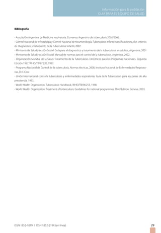 Información para la población
GUIA PARA EL EQUIPO DE SALUD
ISSN 1852-1819 / ISSN 1852-219X (en línea)
Bibliografía
- Asociación Argentina de Medicina respiratoria, Consenso Argentino de tuberculosis 2005/2006.
- Comité Nacional de Infectologia y Comité Nacional de Neumonología, Tuberculosis Infantil: Modificaciones a los criterios
de Diagnostico y tratamiento de la Tuberculosis Infantil, 2007.
- Ministerio de Salud y Acción Social Guía para el diagnostico y tratamiento de la tuberculosis en adultos, Argentina, 2001
- Ministerio de Salud y Acción Social. Manual de normas para el control de la tuberculosis. Argentina, 2002.
- Organización Mundial de la Salud. Tratamiento de la Tuberculosis. Directrices para los Programas Nacionales. Segunda
Edición 1997. WHO/TB/97.220, 1997.
- Programa Nacional de Control de la tuberculosis, Normas técnicas, 2008, Instituto Nacional de Enfermedades Respirato-
rias, Dr E Coni
- Unión Internacional contra la tuberculosis y enfermedades respiratorias. Guía de la Tuberculosis para los países de alta
prevalencia. 1993.
- World Health Organization. Tuberculosis Handbook. WHO/TB/98.253, 1998.
- World Health Organization. Treatment of tuberculosis. Guidelines for national programmes. Third Edition, Geneva, 2003.
29
 
