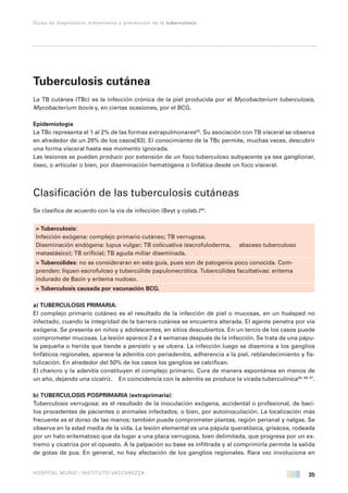 35 
Guías de diagnóstico, tratamiento y prevención de la tuberculosis 
HOSPITAL MUÑIZ / INSTITUTO VACCAREZZA 
Tuberculosis cutánea 
La TB cutánea (TBc) es la infección crónica de la piel producida por el Mycobacterium tuberculosis, 
Mycobacterium bovis y, en ciertas ocasiones, por el BCG. 
Epidemiología 
La TBc representa el 1 al 2% de las formas extrapulmonares92. Su asociación con TB visceral se observa 
en alrededor de un 28% de los casos[93]. El conocimiento de la TBc permite, muchas veces, descubrir 
una forma visceral hasta ese momento ignorada. 
Las lesiones se pueden producir por extensión de un foco tuberculoso subyacente ya sea ganglionar, 
óseo, o articular o bien, por diseminación hematógena o linfática desde un foco visceral. 
Clasificación de las tuberculosis cutáneas 
Se clasifica de acuerdo con la vía de infección (Beyt y colab.)94. 
» Tuberculosis: 
Infección exógena: complejo primario cutáneo; TB verrugosa. 
Diseminación endógena: lupus vulgar; TB colicuativa (escrofuloderma, absceso tuberculoso 
metastásico); TB orificial; TB aguda miliar diseminada. 
» Tubercúlides: no se consideraran en esta guía, pues son de patogenia poco conocida. Com-prenden: 
líquen escrofuloso y tubercúlide papulonecrótica. Tubercúlides facultativas: eritema 
indurado de Bazin y eritema nudoso. 
» Tuberculosis causada por vacunación BCG. 
a) TUBERCULOSIS PRIMARIA: 
El complejo primario cutáneo es el resultado de la infección de piel o mucosas, en un huésped no 
infectado, cuando la integridad de la barrera cutánea se encuentra alterada. El agente penetra por vía 
exógena. Se presenta en niños y adolescentes, en sitios descubiertos. En un tercio de los casos puede 
comprometer mucosas. La lesión aparece 2 a 4 semanas después de la infección. Se trata de una pápu-la 
pequeña o herida que tiende a persistir y se ulcera. La infección luego se disemina a los ganglios 
linfáticos regionales, aparece la adenitis con periadenitis, adherencia a la piel, reblandecimiento y fis-tulización. 
En alrededor del 50% de los casos los ganglios se calcifican. 
El chancro y la adenitis constituyen el complejo primario. Cura de manera espontánea en menos de 
un año, dejando una cicatriz. En coincidencia con la adenitis se produce la virada tuberculínica95, 96, 97. 
b) TUBERCULOSIS POSPRIMARIA (extraprimaria): 
Tuberculosis verrugosa: es el resultado de la inoculación exógena, accidental o profesional, de baci-los 
procedentes de pacientes o animales infectados, o bien, por autoinoculación. La localización más 
frecuente es el dorso de las manos; también puede comprometer plantas, región perianal y nalgas. Se 
observa en la edad media de la vida. La lesión elemental es una pápula queratósica, grisácea, rodeada 
por un halo eritematoso que da lugar a una placa verrugosa, bien delimitada, que progresa por un ex-tremo 
y cicatriza por el opuesto. A la palpación su base es infiltrada y al comprimirla permite la salida 
de gotas de pus. En general, no hay afectación de los ganglios regionales. Rara vez involuciona en 
 