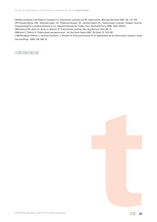 42 
Guías de diagnóstico, tratamiento y prevención de la tuberculosis 
HOSPITAL MUÑIZ / INSTITUTO VACCAREZZA 
[96]García-Salcés I, de Diego V, Carapeto FJ. Infecciones cutáneas por M. tuberculosis. Monogr Dermatol 2007; 20: 141-152. 
[97]Tincopa-Wong OW, Valverde-López JC, Plasencia-Angulo W, Llerena-Castro KL. Tuberculosis cutánea: Rasgos clínicos, 
histopatológicos y epidemiológicos en un Hospital General de Trujillo, Perú. Dermatol Perú; 2006; 16(3): 220-32. 
[98]Cabrera HN, Gatti JC, Ávila JJ, Bianchi O. Tuberculosis exóticas. Rev Arg Dermat 1972; 56: 17. 
[99]Fanlo P, Tiberio G. Tuberculosis extrapulmonar. An Sist Sanit Navar 2007: 30 (Supl. 2): 143-162. 
[100]Almaguer-Chávez J, Ocampo-Candiani J, Rendón A. Panorama actual en el diagnóstico de la tuberculosis cutánea. Actas 
Dermosifilogr 2009; 100: 562-70 
 