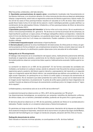 10
Guías de diagnóstico, tratamiento y prevención de la tuberculosis
HOSPITAL MUÑIZ / INSTITUTO VACCAREZZA
Más frecuentes unilaterales y del lado derecho.
2- Opacidades parenquimatosas de espacio aéreo: consolidación localizada más frecuentemente en
los lóbulos inferiores, y en el pulmón derecho. En niños menores de dos años se observan atelectasias
lobares o segmentarias, sobre todo en segmentos anteriores de lóbulos superiores y lóbulo medio. En
los 2/3 de los casos el foco parenquimatoso resuelve sin secuelas en la Rx de tórax. Esta resolución
puede llevar hasta 2 años. En el resto de los casos la cicatriz radiológica persiste y puede calcificar. La
combinación de las adenopatías hiliares, linfadenitis y el foco parenquimatoso de Ghon se denomina
complejo de Ranke (1917).
3.Opacidades parenquimatosas del intersticio: la forma miliar es la mas común. Se ve usualmente en
niños e inmunocomprometidos. En general la Rx de tórax es normal al principio de los síntomas y la
hiperinsuflación puede ser un signo precoz. El hallazgo radiográfico clásico corresponde a nódulos de
entre 2-3 mm de distribución homogénea, con gradiente ápico basal y ligero predominio en las bases
. Pueden resolver entre los 2 a 6 meses con tratamiento. Pueden coalescer y formar consolidaciones
focales y difusas
4. Enfermedad traqueobronquial: atelectasias e hiperinsuflación
5. Derrame pleural: puede ser la única manifestación de tuberculosis. Es infrecuente en niños y en gen-
eral se presenta en forma unilateral. Las complicaciones (empiema, fístula y erosión ósea) son raras. El
engrosamiento pleural y la calcificación pueden observarse como secuelas de la enfermedad.
Radiografía en la TB extraprimaria:
El hallazgo más temprano es la consolidación del espacio aéreo, habitualmente pobremente definida,
localizada en segmentos apicales y posteriores de los lóbulos superiores. Con el progreso de la en-
fermedad podemos observar compromiso lobar superior, habitualmente excavado: lobitis superior ex-
cavada.
La cavitación se observa en un 50% de los pacientes22
. En las formas avanzadas las cavidades son
múltiples y se localizan en cualquier campo, siendo la ubicación más frecuente los campos superiores,
segmentos apical y posterior del lóbulo superior derecho y apicoposterior del izquierdo y en segundo
lugar en el segmento apical del lóbulo inferior. Las características que definen una cavidad son: a) im-
agen anular hiperclara, sin parénquima en su interior b) anillo opaco c) bronquio de avenamiento d)
nivel hidroaéreo. No es necesario que esten presentes los cuatro ítems, ya que con la observación de
la imagen anular hiperclara y la presencia de ¾ partes de anillo opaco podemos hacer diagnóstico de
cavidad. Cuando se observa el bronquio de avenamiento constituye junto a la imagen anular el “signo
de la raqueta”.
Linfadenopatías y neumotórax solo se ve en el 5% de los enfermos23
.
La estenosis bronquial se observa entre un 10% y 40 % de los pacientes con TB activa24
.
Las diseminaciones hematógenas, se caracterizan por presentar nodulillos de distribución uniforme,
de vértice a base, con un tamaño y densidad variables, pudiendo ser de grano fino o grano grueso.
El derrame pleural se observa en un 18% de los pacientes, pudiendo ser libres en la cavidad pleural o
tabicados. Pueden resultar en un empiema tuberculoso y fístula broncopleural.
En pacientes con larga evolución de la TB puede reconocerse: desviación de la tráquea con distorsión
de la anatomía (tráquea en bayoneta), retracción de la cisura menor con pleura fija (signo de De Marko),
elevación del hemidiafragma con imagen en tienda de campaña, elevación del hilio (hilio en lluvia).
Radiografía descentrada de vértice:
Está indicada en lesiones mínimas apicales, no concluyentes en la Rx de tórax habitual.
 