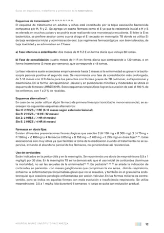 12
Guías de diagnóstico, tratamiento y prevención de la tuberculosis
HOSPITAL MUÑIZ / INSTITUTO VACCAREZZA
Esquemas de tratamiento26, 28, 29, 34, 35, 36, 37, 38, 39
:
El esquema de tratamiento en adultos y niños está constituido por la triple asociación bactericida
compuesta por H, R y Z. Se agrega un cuarto fármaco como el E ya que la resistencia inicial a H y S
es elevada en muchos países y se podría estar realizando una monoterapia encubierta. Si bien la S es
bactericida, se prefiere asociar como cuarta droga el E (excepto en meningitis TB donde se utiliza S)
de baja resistencia inicial y administración oral. Los regímenes farmacológicos son bien tolerados, de
baja toxicidad y se administran en 2 fases:
a) Fase intensiva o esterilizante: dos meses de H R Z E en forma diaria que incluye 60 tomas.
b) Fase de consolidación: cuatro meses de H R en forma diaria que corresponde a 120 tomas, o en
forma intermitente (3 veces por semana), que corresponde a 48 tomas.
La fase intensiva suele extenderse empíricamente hasta 3 meses si la enfermedad es grave y la bacilo-
scopía persiste positiva al segundo mes. Se recomienda una fase de consolidación más prolongada,
de 7-10 meses con H R diaria para los pacientes con formas graves de TB pulmonar, extrapulmonar y
diseminada. En la forma extrapulmonar pleural y en pulmonares mínimas y moderadas se utiliza el
esquema de 6 meses (2HRZE/4HR). Estos esquemas terapéuticos logran la curación de casi el 100 % de
los enfermos, con 1 a 2 % de recaídas.
Esquemas alternativos34
:
En caso de no poder utilizar algún fármaco de primera línea (por toxicidad o monorresistencia), se ac-
onsejan los siguientes esquemas alternativos:
Sin H: 2 REZS / 7 RE (9-12 meses según extensión lesional).
Sin R: 2 HEZS / 10 HE (12 meses)
Sin Z: 2 HRES / 7 HR (9 meses)
Sin E: 2 HRZS / 4 HR (6 meses)
Fármacos en dosis fijas:
Existen diferentes presentaciones farmacológicas que asocian 2 (H 150 mg + R 300 mg), 3 (H 75mg +
R 150mg + Z 400mg) y 4 fármacos (H75mg + R 150 mg + Z 400 mg + E 275 mg) en dosis fijas40, 41
. Estas
asociaciones son muy útiles ya que facilitan la toma de la medicación cuando el tratamiento no se su-
pervisa, evitando el abandono parcial de los fármacos, no generándose así resistencias.
Uso de corticoides:
Están indicados en la pericarditis y en la meningitis. Se recomienda una dosis de meprednisona 0,5 a 1
mg/kg/d por 30 días. En la meningitis TB se ha demostrado que el uso inicial de corticoides disminuye
la mortalidad, no así las secuelas de la enfermedad42, 43
. En pediatría44, 45, 46
se añade la indicación de
corticoides en pacientes con masas ganglionares que compriman la vía aérea, distrés respiratorio,
enfisema o enfermedad parenquimatosa grave que no se resuelve, y también en el granuloma endo-
bronquial que ocasiona patología enfisematosa por acción valvular. En las formas miliares es contro-
vertido, pero se indica en aquellas formas con mala evolución e insuficiencia respiratoria. Se utiliza
meprednisona 0,5 a 1 mg/kg /día durante 6-8 semanas y luego se quita con reducción gradual.
 