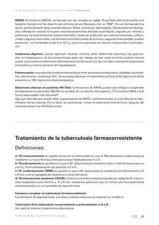 17
Guías de diagnóstico, tratamiento y prevención de la tuberculosis
HOSPITAL MUÑIZ / INSTITUTO VACCAREZZA
DRESS: El síndrome DRESS, así llamado por las iniciales en inglés (Drug Rash with Eosinophilia and
Systemic Symptoms) fue descrito por primera vez por Bocquet y col. en 199651
. Es una farmacodermia
grave, potencialmente fatal caracterizada por fiebre, exantema, adenopatías, alteraciones hematológi-
cas y afectación visceral. El órgano más frecuentemente afectado es el hígado, seguido por riñones y
pulmones. Es característica la intensa eosinofilia. Suele ser producido por anticonvulsivantes, sulfona-
midas y algunos antivirales. Los fármacos antituberculosis de primera y segunda línea también pueden
producirlo. La mortalidad es del 8 al 10 % y ocurre en pacientes con severo compromiso multiorgáni-
co52
.
Intolerancia digestiva: cuando aparecen náuseas, vómitos, dolor abdominal, hiporexia, hay que soli-
citar un hepatograma. Si las transaminasas están por debajo de tres veces el límite superior normal
puede continuarse el tratamiento administrando los fármacos con las comidas o asociando tratamiento
sintomático y control semanal del hepatograma.
Polineuropatia: es producida fundamentalmente por H en pacientes predispuestos (diabetes, alcoholis-
mo, desnutrición, embarazo, HIV). Se aconseja adicionar al tratamiento piridoxina 25 mg/d como dosis
preventiva y 100 mg/d como dosis terapéutica.
Reacciones adversas en pacientes HIV/Sida: la frecuencia de RAFAs graves que obligan a suspender
el tratamiento en pacientes TBC/HIV es variable. En un estudio retrospectivo, 21% tuvieron RAFA y la R
fue la responsable más frecuente53
.
Hay que recordar que puede haber superposición de RAFA y antirretrovirales, lo cual dificulta la iden-
tificación de las mismas. Por lo tanto, se recomienda iniciar el tratamiento antiretroviral, después del
antituberculosis (ver HIV/Sida arriba).
Tratamiento de la tuberculosis fármacorresistente
Definiciones:
a) TB monorresistente es aquella forma de la enfermedad en que el Mycobacterium tuberculosis es
resistente a un solo fármaco antituberculosis (habitualmente H o S).
b) TB polirresistente es aquella en la que el M. tuberculosis es resistente a dos o más fármacos pero no
a la H y R simultáneamente: por ejemplo a S e H.
c) TB multirresistente (TBMR) es aquella en que el M. tuberculosis es resistente simultáneamente a H
y R con o sin el agregado de resistencia a otros fármacos.
d) TB extensamente resistente (TBXDR) involucra a la enfermedad provocada por cepas de M. tubercu-
losis resistentes como mínimo a H y R con resistencia adicional a por lo menos una fluoroquinolona
antituberculosis y a un inyectable de segunda línea.
Fármacos a emplear en tuberculosis fármacorresistente:
Los fármacos de segunda línea, sus dosis y efectos adversos se exponen en la tabla 4.
Tratamiento de la tuberculosis monorresistente y polirresistente (a H y S):
Ver capítulo anterior, tratamientos alternativos.
 