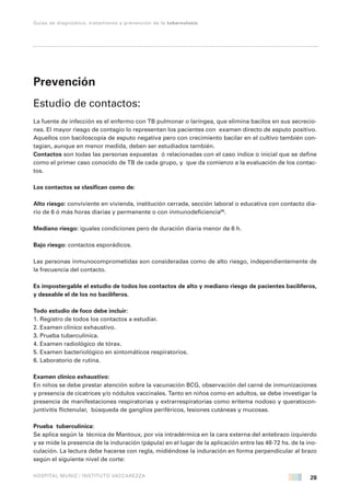 28
Guías de diagnóstico, tratamiento y prevención de la tuberculosis
HOSPITAL MUÑIZ / INSTITUTO VACCAREZZA
Prevención
Estudio de contactos:
La fuente de infección es el enfermo con TB pulmonar o laríngea, que elimina bacilos en sus secrecio-
nes. El mayor riesgo de contagio lo representan los pacientes con examen directo de esputo positivo.
Aquellos con baciloscopía de esputo negativa pero con crecimiento bacilar en el cultivo también con-
tagian, aunque en menor medida, deben ser estudiados también.
Contactos son todas las personas expuestas ó relacionadas con el caso índice o inicial que se define
como el primer caso conocido de TB de cada grupo, y que da comienzo a la evaluación de los contac-
tos.
Los contactos se clasifican como de:
Alto riesgo: conviviente en vivienda, institución cerrada, sección laboral o educativa con contacto dia-
rio de 6 ó más horas diarias y permanente o con inmunodeficiencia68
.
Mediano riesgo: iguales condiciones pero de duración diaria menor de 6 h.
Bajo riesgo: contactos esporádicos.
Las personas inmunocomprometidas son consideradas como de alto riesgo, independientemente de
la frecuencia del contacto.
Es impostergable el estudio de todos los contactos de alto y mediano riesgo de pacientes bacilíferos,
y deseable el de los no bacilíferos.
Todo estudio de foco debe incluir:
1. Registro de todos los contactos a estudiar.
2. Examen clínico exhaustivo.
3. Prueba tuberculínica.
4. Examen radiológico de tórax.
5. Examen bacteriológico en sintomáticos respiratorios.
6. Laboratorio de rutina.
Examen clínico exhaustivo:
En niños se debe prestar atención sobre la vacunación BCG, observación del carné de inmunizaciones
y presencia de cicatrices y/o nódulos vaccinales. Tanto en niños como en adultos, se debe investigar la
presencia de manifestaciones respiratorias y extrarrespiratorias como eritema nodoso y queratocon-
juntivitis flictenular, búsqueda de ganglios periféricos, lesiones cutáneas y mucosas.
Prueba tuberculínica:
Se aplica según la técnica de Mantoux, por vía intradérmica en la cara externa del antebrazo izquierdo
y se mide la presencia de la induración (pápula) en el lugar de la aplicación entre las 48-72 hs. de la ino-
culación. La lectura debe hacerse con regla, midiéndose la induración en forma perpendicular al brazo
según el siguiente nivel de corte:
 