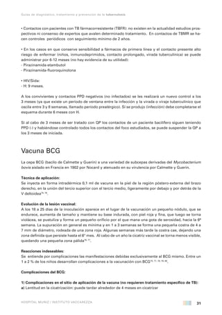 31
Guías de diagnóstico, tratamiento y prevención de la tuberculosis
HOSPITAL MUÑIZ / INSTITUTO VACCAREZZA
• Contactos con pacientes con TB fármacorresistente (TBFR): no existen en la actualidad estudios pros-
pectivos ni consenso de expertos que avalen determinado tratamiento. En contactos de TBMR se ha-
cen controles periódicos con seguimiento mínimo de 2 años.
• En los casos en que conserve sensibilidad a fármacos de primera línea y el contacto presente alto
riesgo de enfermar (niños, inmunodeprimidos, contacto prolongado, virada tuberculínica) se puede
administrar por 6-12 meses (no hay evidencia de su utilidad):
- Pirazinamida-etambutol
- Pirazinamida-fluoroquinolona
• HIV/Sida:
- H: 9 meses.
A los convivientes y contactos PPD negativos (no infectados) se les realizará un nuevo control a los
3 meses (ya que existe un período de ventana entre la infección y la virada o viraje tuberculínico que
oscila entre 3 y 8 semanas, llamado período prealérgico). Si se produjo (infección) debe completarse el
esquema durante 6 meses con H.
Si al cabo de 3 meses de ser tratado con QP los contactos de un paciente bacilífero siguen teniendo
PPD (-) y habiéndose controlado todos los contactos del foco estudiados, se puede suspender la QP a
los 3 meses de iniciada.
Vacuna BCG
La cepa BCG (bacilo de Calmette y Guerin) a una variedad de subcepas derivadas del Mycobacterium
bovis aislado en Francia en 1902 por Nocard y atenuado en su virulencia por Calmette y Guerin.
Técnica de aplicación:
Se inyecta en forma intradérmica 0,1 ml de vacuna en la piel de la región póstero-externa del brazo
derecho, en la unión del tercio superior con el tercio medio, ligeramente por debajo y por detrás de la
V deltoidea75, 76
.
Evolución de la lesión vaccinal:
A los 18 a 25 días de la inoculación aparece en el lugar de la vacunación un pequeño nódulo, que se
endurece, aumenta de tamaño y mantiene su base indurada, con piel roja y fina, que luego se torna
violácea, se pustuliza y forma un pequeño orificio por el que mana una gota de serosidad, hacia la 6ª
semana. La supuración en general es mínima y en 1 a 3 semanas se forma una pequeña costra de 4 a
7 mm de diámetro, rodeada de una zona roja. Algunas semanas más tarde la costra cae, dejando una
zona definida que persiste hasta el 6° mes. Al cabo de un año la cicatriz vaccinal se torna menos visible,
quedando una pequeña zona pálida76, 77
.
Reacciones indeseables:
Se entiende por complicaciones las manifestaciones debidas exclusivamente al BCG mismo. Entre un
1 a 2 % de los niños desarrollan complicaciones a la vacunación con BCG75, 77, 78, 79, 80
.
Complicaciones del BCG:
1) Complicaciones en el sitio de aplicación de la vacuna (no requieren tratamiento específico de TB):
a) Lentitud en la cicatrización: puede tardar alrededor de 4 meses en cicatrizar
 
