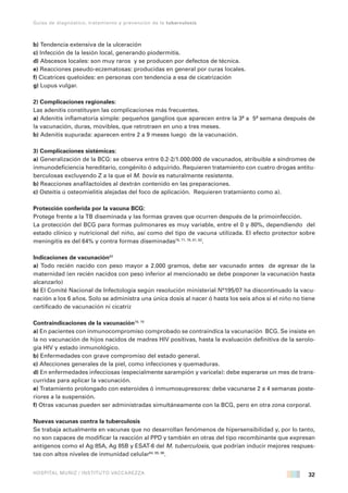 32
Guías de diagnóstico, tratamiento y prevención de la tuberculosis
HOSPITAL MUÑIZ / INSTITUTO VACCAREZZA
b) Tendencia extensiva de la ulceración
c) Infección de la lesión local, generando piodermitis.
d) Abscesos locales: son muy raros y se producen por defectos de técnica.
e) Reacciones pseudo-eczematosas: producidas en general por curas locales.
f) Cicatrices queloides: en personas con tendencia a esa de cicatrización
g) Lupus vulgar.
2) Complicaciones regionales:
Las adenitis constituyen las complicaciones más frecuentes.
a) Adenitis inflamatoria simple: pequeños ganglios que aparecen entre la 3ª a 5ª semana después de
la vacunación, duras, movibles, que retrotraen en uno a tres meses.
b) Adenitis supurada: aparecen entre 2 a 9 meses luego de la vacunación.
3) Complicaciones sistémicas:
a) Generalización de la BCG: se observa entre 0.2-2/1.000.000 de vacunados, atribuible a síndromes de
inmunodeficiencia hereditario, congénito ó adquirido. Requieren tratamiento con cuatro drogas antitu-
berculosas excluyendo Z a la que el M. bovis es naturalmente resistente.
b) Reacciones anafilactoides al dextrán contenido en las preparaciones.
c) Osteítis ú osteomielitis alejadas del foco de aplicación. Requieren tratamiento como a).
Protección conferida por la vacuna BCG:
Protege frente a la TB diseminada y las formas graves que ocurren después de la primoinfección.
La protección del BCG para formas pulmonares es muy variable, entre el 0 y 80%, dependiendo del
estado clínico y nutricional del niño, así como del tipo de vacuna utilizada. El efecto protector sobre
meningitis es del 64% y contra formas diseminadas78, 77, 78, 81, 82
.
Indicaciones de vacunación83
a) Todo recién nacido con peso mayor a 2.000 gramos, debe ser vacunado antes de egresar de la
maternidad (en recién nacidos con peso inferior al mencionado se debe posponer la vacunación hasta
alcanzarlo)
b) El Comité Nacional de Infectología según resolución ministerial Nº195/07 ha discontinuado la vacu-
nación a los 6 años. Solo se administra una única dosis al nacer ó hasta los seis años si el niño no tiene
certificado de vacunación ni cicatriz
Contraindicaciones de la vacunación78, 79
a) En pacientes con inmunocompromiso comprobado se contraindica la vacunación BCG. Se insiste en
la no vacunación de hijos nacidos de madres HIV positivas, hasta la evaluación definitiva de la serolo-
gía HIV y estado inmunológico.
b) Enfermedades con grave compromiso del estado general.
c) Afecciones generales de la piel, como infecciones y quemaduras.
d) En enfermedades infecciosas (especialmente sarampión y varicela): debe esperarse un mes de trans-
curridas para aplicar la vacunación.
e) Tratamiento prolongado con esteroides ó inmumosupresores: debe vacunarse 2 a 4 semanas poste-
riores a la suspensión.
f) Otras vacunas pueden ser administradas simultáneamente con la BCG, pero en otra zona corporal.
Nuevas vacunas contra la tuberculosis
Se trabaja actualmente en vacunas que no desarrollan fenómenos de hipersensibilidad y, por lo tanto,
no son capaces de modificar la reacción al PPD y también en otras del tipo recombinante que expresan
antígenos como el Ag 85A, Ag 85B y ESAT-6 del M. tuberculosis, que podrían inducir mejores respues-
tas con altos niveles de inmunidad celular84, 85, 86
.
 