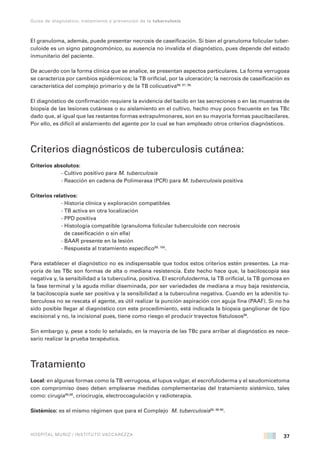 37
Guías de diagnóstico, tratamiento y prevención de la tuberculosis
HOSPITAL MUÑIZ / INSTITUTO VACCAREZZA
El granuloma, además, puede presentar necrosis de caseificación. Si bien el granuloma folicular tuber-
culoide es un signo patognomónico, su ausencia no invalida el diagnóstico, pues depende del estado
inmunitario del paciente.
De acuerdo con la forma clínica que se analice, se presentan aspectos particulares. La forma verrugosa
se caracteriza por cambios epidérmicos; la TB orificial, por la ulceración; la necrosis de caseificación es
característica del complejo primario y de la TB colicuativa96, 97, 98.
El diagnóstico de confirmación requiere la evidencia del bacilo en las secreciones o en las muestras de
biopsia de las lesiones cutáneas o su aislamiento en el cultivo, hecho muy poco frecuente en las TBc
dado que, al igual que las restantes formas extrapulmonares, son en su mayoría formas paucibacilares.
Por ello, es difícil el aislamiento del agente por lo cual se han empleado otros criterios diagnósticos.
Criterios diagnósticos de tuberculosis cutánea:
Criterios absolutos:
- Cultivo positivo para M. tuberculosis
- Reacción en cadena de Polimerasa (PCR) para M. tuberculosis positiva
Criterios relativos:
- Historia clínica y exploración compatibles
- TB activa en otra localización
- PPD positiva
- Histología compatible (granuloma folicular tuberculoide con necrosis
de caseificación o sin ella)
- BAAR presente en la lesión
- Respuesta al tratamiento específico99, 100
.
Para establecer el diagnóstico no es indispensable que todos estos criterios estén presentes. La ma-
yoría de las TBc son formas de alta o mediana resistencia. Este hecho hace que, la baciloscopía sea
negativa y, la sensibilidad a la tuberculina, positiva. El escrofuloderma, la TB orificial, la TB gomosa en
la fase terminal y la aguda miliar diseminada, por ser variedades de mediana a muy baja resistencia,
la baciloscopía suele ser positiva y la sensibilidad a la tuberculina negativa. Cuando en la adenitis tu-
berculosa no se rescata el agente, es útil realizar la punción aspiración con aguja fina (PAAF). Si no ha
sido posible llegar al diagnóstico con este procedimiento, está indicada la biopsia ganglionar de tipo
escisional y no, la incisional pues, tiene como riesgo el producir trayectos fistulosos99
.
Sin embargo y, pese a todo lo señalado, en la mayoría de las TBc para arribar al diagnóstico es nece-
sario realizar la prueba terapéutica.
Tratamiento
Local: en algunas formas como la TB verrugosa, el lupus vulgar, el escrofuloderma y el seudomicetoma
con compromiso óseo deben emplearse medidas complementarias del tratamiento sistémico, tales
como: cirugía95,98
, criocirugía, electrocoagulación y radioterapia.
Sistémico: es el mismo régimen que para el Complejo M. tuberculosis95, 96 98
.
 