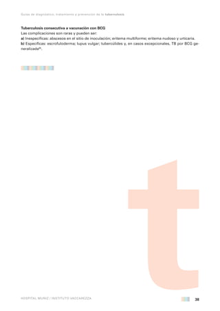 38
Guías de diagnóstico, tratamiento y prevención de la tuberculosis
HOSPITAL MUÑIZ / INSTITUTO VACCAREZZA
Tuberculosis consecutiva a vacunación con BCG
Las complicaciones son raras y pueden ser:
a) Inespecíficas: abscesos en el sitio de inoculación; eritema multiforme; eritema nudoso y urticaria.
b) Específicas: escrofuloderma; lupus vulgar; tubercúlides y, en casos excepcionales, TB por BCG ge-
neralizada95
.
 
