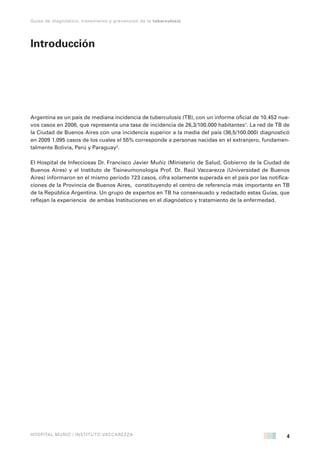 4
Guías de diagnóstico, tratamiento y prevención de la tuberculosis
HOSPITAL MUÑIZ / INSTITUTO VACCAREZZA
Introducción
Argentina es un país de mediana incidencia de tuberculosis (TB), con un informe oficial de 10.452 nue-
vos casos en 2008, que representa una tasa de incidencia de 26,3/100.000 habitantes1
. La red de TB de
la Ciudad de Buenos Aires con una incidencia superior a la media del país (36,5/100.000) diagnosticó
en 2009 1.095 casos de los cuales el 55% corresponde a personas nacidas en el extranjero, fundamen-
talmente Bolivia, Perú y Paraguay2
.
El Hospital de Infecciosas Dr. Francisco Javier Muñiz (Ministerio de Salud, Gobierno de la Ciudad de
Buenos Aires) y el Instituto de Tisineumonología Prof. Dr. Raúl Vaccarezza (Universidad de Buenos
Aires) informaron en el mismo período 723 casos, cifra solamente superada en el país por las notifica-
ciones de la Provincia de Buenos Aires, constituyendo el centro de referencia más importante en TB
de la República Argentina. Un grupo de expertos en TB ha consensuado y redactado estas Guías, que
reflejan la experiencia de ambas Instituciones en el diagnóstico y tratamiento de la enfermedad.
 