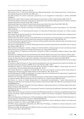 40
Guías de diagnóstico, tratamiento y prevención de la tuberculosis
HOSPITAL MUÑIZ / INSTITUTO VACCAREZZA
Clinical Pharmacokinetics. 1998; 35 (3): 223-246.
[34] Caminero Luna J A. Guía de la Tuberculosis para Médicos Especialistas. Unión Internacional Contra la Tuberculosis y
Enfermedades Respiratorias (UICTER), París 2003. Cap. 9.
[35] WHO. Guidance for national tuberculosis programmes on the management of tuberculosis in children. WHO/HTM/
TB/2006.371.
[36] Kabra SK, Lodha R, Seth V. Category based treatment of tuberculosis in children. Indian Pediatrics 2004; 41:927- 37.
[37] American Academy of Pediatrics. Tuberculosis. In: Pickering LK, editor. Red book: 2003 report of the Committee on Infectious
Diseases. 25th edition. Elk Grove Village. 2003. p. 642–60.
[38] Sociedad Argentina de Pediatría. Consenso sobre tuberculosis infantil. Arch Argent Pediatr 2002; 100(2):159.
[39] Feja K, Saiman L. Tuberculosis in Children. Clin Chest Med 2005; 26:295–312.
[40] Moulding T. Et al. Fixed-dose combinations of antituberculous medications to prevent drug resistance. Ann. Intern Med.
1995; 122: 951-54.
[41] Danckwerts M. P., et al. Pharmaceutical formulation of a fixed-dose anti-tuberculosis combination. Int J Tuberc Lung Dis.
2003; 7 (3): 289-297.
[42] Thwaites GE, Duc Bang N, Dung NH, et al. Dexamethasone for the Treatment of Tuberculosis Meningitis in Adolescents and
Adults. N Eng J Med. 2004; 351(17):1741-51.
[43] Schoeman JF, Van Zyl LE, Laubscher JA, Donald PR. Effect of corticosteroids on intracranial pressure, computed tomographic
findings, and clinical outcome in young children with tuberculous meningitis. Pediatrics 1997; 99(2):226– 231.
[44] Schaaf HS, Shean K, Donald PR. Culture confirmed multidrug resistant tuberculosis: diagnostic delay, clinical features and
outcome. Arch Dis Child 2003; 88: 1106-11.
[45] Lobato JC, Mohle Boetani JC, Royce SE. Missed opportunities for preventing tuberculosis among children than five years of
age. Pediatrics 2000; 106: e 75.
[46] Drobniewski F, Eltringham I, Graham C, Magee JG, Smith EG, Watt B. A National study of clinical and laboratory factors
affecting the survival of patients with multiple drug resistant in UK. Thorax 2002; 57:810-816.
[47] Corti M, Palmero D. Tratamiento antirretroviral en pacientes con SIDA y micobacteriosis. Medicina (Buenos Aires). 2005;
65(4): 353-60.
[48] Bartlett JG. Terapéutica de las Enfermedades Infecciosas. Waverly Hispánica SA, Buenos Aires, Argentina, 2000. p: 36-52.
[49] Corti M, Wainstein C, Metta H. Tratamiento antituberculosis en pacientes con infección por el virus de la inmunodeficiencia
humana. En: Sancineto AE y col. Tuberculosis: diagnóstico y tratamiento. Ed Lajouane, Buenos Aires, 2009; 286-291.
[50]AbbateEH,ChertcoffJ,MusellaRM.:Anemiahemolíticaprovocadaporrifampicina.AnalesdelaCátedradeTisioneumonología
UBA. 1980; 39: 5-7.i
[51] Bocquet H, Bagot M, Roujeau JC. Drug induced pseudolymphoma and drug hypersensitivity syndrome (Drug Rash with
Eosinphilia and Systemic Symptoms: DRESS). Semin Cutan Med Surg 1996; 1: 250-7.
[52] Walsh SA, Creamer D. “Drug reaction with eosinophilia and systemic symptoms (DRESS): a clinical update and review of
current thinking”. Clinical and Experimental Dermatology 2011, 36: 6-11.
[53] González Montaner LJ, Castagnino JP, Musella RM: The nature and frequency of serious adverse drugs reactions to
antituberculous therapy among HIV infected patients. Am Rev Respir Dis. 1991; 143 (S): A116.
[54] WHO Management of MDR-TB: A field guide. A companion document to Guidelines for the programmatic management of
drug-resistant tuberculosis. “WHO/HTM/TB/2008.402a”.
[55] Palmero DJ, Ambroggi M, Brea A y col. Treatment and follow-up of HIV-negative multidrug-resistant tuberculosis patients in
an infectious diseases reference hospital, Buenos Aires, Argentina. Int J Tuberc Lung Dis 2004; 8(6): 778-84.
[56] Palmero D y Grupo de Trabajo latinoamericano en tuberculosis fármacorresistente. Pautas latinoamericanas de
diagnóstico y tratamiento de la tuberculosis fármacorresistente. Salud (i)Ciencia 2008; 16(1):1366-1375. www.siicsalud.com/des/
des050/06904004.htm
[57]Palmero D, Cruz V, Museli T, Pavlovsky H, Fernández J, Waisman J. Adverse drug reactions in multidrug-resistant tuberculosis.
Medicina (B Aires). 2010; 70(5):427-33.
[58] Mitnick CD, Shin SS, Seung KJ et al. Comprehensive Treatment of Extensively Drug-Resistant Tuberculosis. N Engl J Med
2008; 359(6):563-574.
[59] Kam KM, Yip CW, Cheung TL, Tang HS, Leung OC, Chan MY. Stepwise decrease in moxifloxacin susceptibility amongs clinical
isolates of multidrug- resistant Mycobacterium tuberculosis: correlation with ofloxacin susceptibility. Microb Drug Resistance
2006; 12: 7–11.
[60] Stop TB Department and Department of Child and Adolescent Health and Development of the World Health Organization. A
research agenda for childhood TB. 3. Treatment. WHO/HTM/TB/2007.381.
[61] Stop TB Partnership Childhood TB Subgroup. World Health Organization, Geneva, Switzerland. Chapter 2: Anti-tuberculous
treatment in children. Int J Tuberc Lung Dis 2006; 10: 1205-11.
[62] WHO, Geneva, Switzerland. Implementing the WHO Stop TB Strategy: a handbook for national tuberculosis control
programmes. WHO/HTM/TB/2008.401.
[63] Grupo de trabajo de Tuberculosis de la SEIP. Documento de consenso sobre el tratamiento de la tuberculosis pulmonar en
niños. An Pediatr (Barc). 2007; 66:597-602.
 